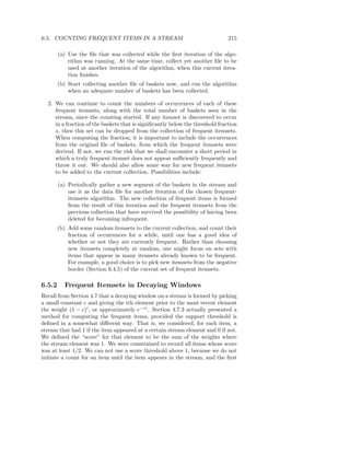 6.5. COUNTING FREQUENT ITEMS IN A STREAM                                       215

        (a) Use the ﬁle that was collected while the ﬁrst iteration of the algo-
            rithm was running. At the same time, collect yet another ﬁle to be
            used at another iteration of the algorithm, when this current itera-
            tion ﬁnishes.
        (b) Start collecting another ﬁle of baskets now, and run the algorithm
            when an adequate number of baskets has been collected.

  2. We can continue to count the numbers of occurrences of each of these
     frequent itemsets, along with the total number of baskets seen in the
     stream, since the counting started. If any itemset is discovered to occur
     in a fraction of the baskets that is signiﬁcantly below the threshold fraction
     s, then this set can be dropped from the collection of frequent itemsets.
     When computing the fraction, it is important to include the occurrences
     from the original ﬁle of baskets, from which the frequent itemsets were
     derived. If not, we run the risk that we shall encounter a short period in
     which a truly frequent itemset does not appear suﬃciently frequently and
     throw it out. We should also allow some way for new frequent itemsets
     to be added to the current collection. Possibilities include:

        (a) Periodically gather a new segment of the baskets in the stream and
            use it as the data ﬁle for another iteration of the chosen frequent-
            itemsets algorithm. The new collection of frequent items is formed
            from the result of this iteration and the frequent itemsets from the
            previous collection that have survived the possibility of having been
            deleted for becoming infrequent.
        (b) Add some random itemsets to the current collection, and count their
            fraction of occurrences for a while, until one has a good idea of
            whether or not they are currently frequent. Rather than choosing
            new itemsets completely at random, one might focus on sets with
            items that appear in many itemsets already known to be frequent.
            For example, a good choice is to pick new itemsets from the negative
            border (Section 6.4.5) of the current set of frequent itemsets.

6.5.2     Frequent Itemsets in Decaying Windows
Recall from Section 4.7 that a decaying window on a stream is formed by picking
a small constant c and giving the ith element prior to the most recent element
the weight (1 − c)i , or approximately e−ci . Section 4.7.3 actually presented a
method for computing the frequent items, provided the support threshold is
deﬁned in a somewhat diﬀerent way. That is, we considered, for each item, a
stream that had 1 if the item appeared at a certain stream element and 0 if not.
We deﬁned the “score” for that element to be the sum of the weights where
the stream element was 1. We were constrained to record all items whose score
was at least 1/2. We can not use a score threshold above 1, because we do not
initiate a count for an item until the item appears in the stream, and the ﬁrst
 