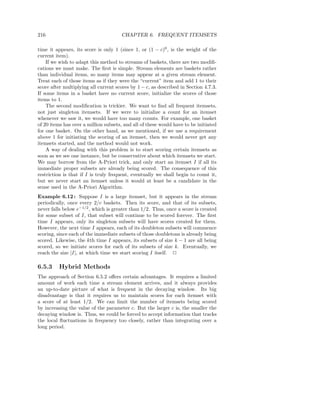 216                                   CHAPTER 6. FREQUENT ITEMSETS

time it appears, its score is only 1 (since 1, or (1 − c)0 , is the weight of the
current item).
    If we wish to adapt this method to streams of baskets, there are two modiﬁ-
cations we must make. The ﬁrst is simple. Stream elements are baskets rather
than individual items, so many items may appear at a given stream element.
Treat each of those items as if they were the “current” item and add 1 to their
score after multiplying all current scores by 1 − c, as described in Section 4.7.3.
If some items in a basket have no current score, initialize the scores of those
items to 1.
    The second modiﬁcation is trickier. We want to ﬁnd all frequent itemsets,
not just singleton itemsets. If we were to initialize a count for an itemset
whenever we saw it, we would have too many counts. For example, one basket
of 20 items has over a million subsets, and all of these would have to be initiated
for one basket. On the other hand, as we mentioned, if we use a requirement
above 1 for initiating the scoring of an itemset, then we would never get any
itemsets started, and the method would not work.
    A way of dealing with this problem is to start scoring certain itemsets as
soon as we see one instance, but be conservative about which itemsets we start.
We may borrow from the A-Priori trick, and only start an itemset I if all its
immediate proper subsets are already being scored. The consequence of this
restriction is that if I is truly frequent, eventually we shall begin to count it,
but we never start an itemset unless it would at least be a candidate in the
sense used in the A-Priori Algorithm.
Example 6.12 : Suppose I is a large itemset, but it appears in the stream
periodically, once every 2/c baskets. Then its score, and that of its subsets,
never falls below e−1/2 , which is greater than 1/2. Thus, once a score is created
for some subset of I, that subset will continue to be scored forever. The ﬁrst
time I appears, only its singleton subsets will have scores created for them.
However, the next time I appears, each of its doubleton subsets will commence
scoring, since each of the immediate subsets of those doubletons is already being
scored. Likewise, the kth time I appears, its subsets of size k − 1 are all being
scored, so we initiate scores for each of its subsets of size k. Eventually, we
reach the size |I|, at which time we start scoring I itself. 2

6.5.3    Hybrid Methods
The approach of Section 6.5.2 oﬀers certain advantages. It requires a limited
amount of work each time a stream element arrives, and it always provides
an up-to-date picture of what is frequent in the decaying window. Its big
disadvantage is that it requires us to maintain scores for each itemset with
a score of at least 1/2. We can limit the number of itemsets being scored
by increasing the value of the parameter c. But the larger c is, the smaller the
decaying window is. Thus, we could be forced to accept information that tracks
the local ﬂuctuations in frequency too closely, rather than integrating over a
long period.
 