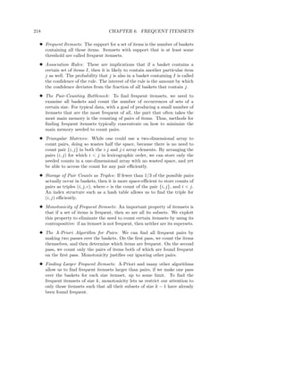 218                                   CHAPTER 6. FREQUENT ITEMSETS

  3 Frequent Itemsets: The support for a set of items is the number of baskets
    containing all those items. Itemsets with support that is at least some
    threshold are called frequent itemsets.
  3 Association Rules: These are implications that if a basket contains a
    certain set of items I, then it is likely to contain another particular item
    j as well. The probability that j is also in a basket containing I is called
    the conﬁdence of the rule. The interest of the rule is the amount by which
    the conﬁdence deviates from the fraction of all baskets that contain j.
  3 The Pair-Counting Bottleneck : To ﬁnd frequent itemsets, we need to
    examine all baskets and count the number of occurrences of sets of a
    certain size. For typical data, with a goal of producing a small number of
    itemsets that are the most frequent of all, the part that often takes the
    most main memory is the counting of pairs of items. Thus, methods for
    ﬁnding frequent itemsets typically concentrate on how to minimize the
    main memory needed to count pairs.
  3 Triangular Matrices: While one could use a two-dimensional array to
    count pairs, doing so wastes half the space, because there is no need to
    count pair {i, j} in both the i-j and j-i array elements. By arranging the
    pairs (i, j) for which i < j in lexicographic order, we can store only the
    needed counts in a one-dimensional array with no wasted space, and yet
    be able to access the count for any pair eﬃciently.
  3 Storage of Pair Counts as Triples: If fewer than 1/3 of the possible pairs
    actually occur in baskets, then it is more space-eﬃcient to store counts of
    pairs as triples (i, j, c), where c is the count of the pair {i, j}, and i < j.
    An index structure such as a hash table allows us to ﬁnd the triple for
    (i, j) eﬃciently.
  3 Monotonicity of Frequent Itemsets: An important property of itemsets is
    that if a set of items is frequent, then so are all its subsets. We exploit
    this property to eliminate the need to count certain itemsets by using its
    contrapositive: if an itemset is not frequent, then neither are its supersets.
  3 The A-Priori Algorithm for Pairs: We can ﬁnd all frequent pairs by
    making two passes over the baskets. On the ﬁrst pass, we count the items
    themselves, and then determine which items are frequent. On the second
    pass, we count only the pairs of items both of which are found frequent
    on the ﬁrst pass. Monotonicity justiﬁes our ignoring other pairs.
  3 Finding Larger Frequent Itemsets: A-Priori and many other algorithms
    allow us to ﬁnd frequent itemsets larger than pairs, if we make one pass
    over the baskets for each size itemset, up to some limit. To ﬁnd the
    frequent itemsets of size k, monotonicity lets us restrict our attention to
    only those itemsets such that all their subsets of size k − 1 have already
    been found frequent.
 