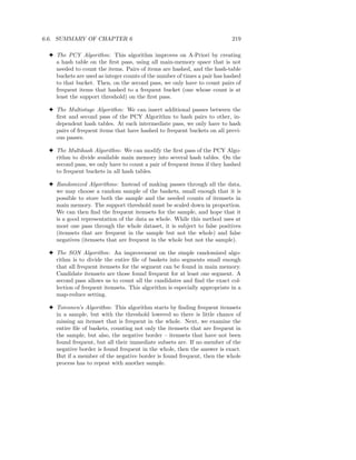 6.6. SUMMARY OF CHAPTER 6                                                 219

 3 The PCY Algorithm: This algorithm improves on A-Priori by creating
   a hash table on the ﬁrst pass, using all main-memory space that is not
   needed to count the items. Pairs of items are hashed, and the hash-table
   buckets are used as integer counts of the number of times a pair has hashed
   to that bucket. Then, on the second pass, we only have to count pairs of
   frequent items that hashed to a frequent bucket (one whose count is at
   least the support threshold) on the ﬁrst pass.

 3 The Multistage Algorithm: We can insert additional passes between the
   ﬁrst and second pass of the PCY Algorithm to hash pairs to other, in-
   dependent hash tables. At each intermediate pass, we only have to hash
   pairs of frequent items that have hashed to frequent buckets on all previ-
   ous passes.

 3 The Multihash Algorithm: We can modify the ﬁrst pass of the PCY Algo-
   rithm to divide available main memory into several hash tables. On the
   second pass, we only have to count a pair of frequent items if they hashed
   to frequent buckets in all hash tables.

 3 Randomized Algorithms: Instead of making passes through all the data,
   we may choose a random sample of the baskets, small enough that it is
   possible to store both the sample and the needed counts of itemsets in
   main memory. The support threshold must be scaled down in proportion.
   We can then ﬁnd the frequent itemsets for the sample, and hope that it
   is a good representation of the data as whole. While this method uses at
   most one pass through the whole dataset, it is subject to false positives
   (itemsets that are frequent in the sample but not the whole) and false
   negatives (itemsets that are frequent in the whole but not the sample).

 3 The SON Algorithm: An improvement on the simple randomized algo-
   rithm is to divide the entire ﬁle of baskets into segments small enough
   that all frequent itemsets for the segment can be found in main memory.
   Candidate itemsets are those found frequent for at least one segment. A
   second pass allows us to count all the candidates and ﬁnd the exact col-
   lection of frequent itemsets. This algorithm is especially appropriate in a
   map-reduce setting.

 3 Toivonen’s Algorithm: This algorithm starts by ﬁnding frequent itemsets
   in a sample, but with the threshold lowered so there is little chance of
   missing an itemset that is frequent in the whole. Next, we examine the
   entire ﬁle of baskets, counting not only the itemsets that are frequent in
   the sample, but also, the negative border – itemsets that have not been
   found frequent, but all their immediate subsets are. If no member of the
   negative border is found frequent in the whole, then the answer is exact.
   But if a member of the negative border is found frequent, then the whole
   process has to repeat with another sample.
 