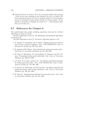 220                                 CHAPTER 6. FREQUENT ITEMSETS

  3 Frequent Itemsets in Streams: If we use a decaying window with constant
    c, then we can start counting an item whenever we see it in a basket. We
    start counting an itemset if we see it contained within the current basket,
    and all its immediate proper subsets already are being counted. As the
    window is decaying, we multiply all counts by 1 − c and eliminate those
    that are less than 1/2.


6.7    References for Chapter 6
The market-basket data model, including association rules and the A-Priori
Algorithm, are from [1] and [2].
   The PCY Algorithm is from [4]. The Multistage and Multihash Algorithms
are found in [3].
   The SON Algorithm is from [5]. Toivonen’s Algorithm appears in [6].

  1. R. Agrawal, T. Imielinski, and A. Swami, “Mining associations between
     sets of items in massive databases,” Proc. ACM SIGMOD Intl. Conf. on
     Management of Data, pp. 207–216, 1993.
  2. R. Agrawal and R. Srikant, “Fast algorithms for mining association rules,”
     Intl. Conf. on Very Large Databases, pp. 487–499, 1994.
  3. M. Fang, N. Shivakumar, H. Garcia-Molina, R. Motwani, and J.D. Ull-
     man, “Computing iceberg queries eﬃciently,” Intl. Conf. on Very Large
     Databases, pp. 299-310, 1998.
  4. J.S. Park, M.-S. Chen, and P.S. Yu, “An eﬀective hash-based algorithm
     for mining association rules,” Proc. ACM SIGMOD Intl. Conf. on Man-
     agement of Data, pp. 175–186, 1995.
  5. A. Savasere, E. Omiecinski, and S.B. Navathe, “An eﬃcient algorithm for
     mining association rules in large databases,” Intl. Conf. on Very Large
     Databases, pp. 432–444, 1995.
  6. H. Toivonen, “Sampling large databases for association rules,” Intl. Conf.
     on Very Large Databases, pp. 134–145, 1996.
 