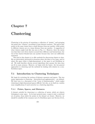 Chapter 7

Clustering

Clustering is the process of examining a collection of “points,” and grouping
the points into “clusters” according to some distance measure. The goal is that
points in the same cluster have a small distance from one another, while points
in diﬀerent clusters are at a large distance from one another. A suggestion of
what clusters might look like was seen in Fig. 1.1. However, there the intent
was that there were three clusters around three diﬀerent road intersections, but
two of the clusters blended into one another because they were not suﬃciently
separated.
    Our goal in this chapter is to oﬀer methods for discovering clusters in data.
We are particularly interested in situations where the data is very large, and/or
where the space either is high-dimensional, or the space is not Euclidean at
all. We shall therefore discuss several algorithms that assume the data does
not ﬁt in main memory. However, we begin with the basics: the two general
approaches to clustering and the methods for dealing with clusters in a non-
Euclidean space.


7.1     Introduction to Clustering Techniques
We begin by reviewing the notions of distance measures and spaces. The two
major approaches to clustering – hierarchical and agglomerative – are deﬁned.
We then turn to a discussion of the “curse of dimensionality,” which makes
clustering in high-dimensional spaces diﬃcult, but also, as we shall see, enables
some simpliﬁcations if used correctly in a clustering algorithm.

7.1.1    Points, Spaces, and Distances
A dataset suitable for clustering is a collection of points, which are objects
belonging to some space. In its most general sense, a space is just a universal
set of points, from which the points in the dataset are drawn. However, we
should be mindful of the common case of a Euclidean space (see Section 3.5.2),

                                      221
 