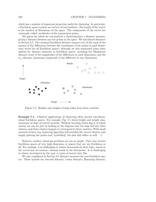222                                                CHAPTER 7. CLUSTERING

which has a number of important properties useful for clustering. In particular,
a Euclidean space’s points are vectors of real numbers. The length of the vector
is the number of dimensions of the space. The components of the vector are
commonly called coordinates of the represented points.
    All spaces for which we can perform a clustering have a distance measure,
giving a distance between any two points in the space. We introduced distances
in Section 3.5. The common Euclidean distance (square root of the sums of the
squares of the diﬀerences between the coordinates of the points in each dimen-
sion) serves for all Euclidean spaces, although we also mentioned some other
options for distance measures in Euclidean spaces, including the Manhattan
distance (sum of the magnitudes of the diﬀerences in each dimension) and the
L∞ -distance (maximum magnitude of the diﬀerence in any dimension).

                                               Beagles




 Height
                       Chihuahuas

                                                             Dachshunds




                                    Weight


          Figure 7.1: Heights and weights of dogs taken from three varieties


Example 7.1 : Classical applications of clustering often involve low-dimen-
sional Euclidean spaces. For example, Fig. 7.1 shows height and weight mea-
surements of dogs of several varieties. Without knowing which dog is of which
variety, we can see just by looking at the diagram that the dogs fall into three
clusters, and those clusters happen to correspond to three varieties. With small
amounts of data, any clustering algorithm will establish the correct clusters, and
simply plotting the points and “eyeballing” the plot will suﬃce as well. 2

    However, modern clustering problems are not so simple. They may involve
Euclidean spaces of very high dimension or spaces that are not Euclidean at
all. For example, it is challenging to cluster documents by their topic, based on
the occurrence of common, unusual words in the documents. It is challenging
to cluster moviegoers by the type or types of movies they like.
    We also considered in Section 3.5 distance measures for non-Euclidean spa-
ces. These include the Jaccard distance, cosine distance, Hamming distance,
 