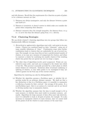 7.1. INTRODUCTION TO CLUSTERING TECHNIQUES                                     223

and edit distance. Recall that the requirements for a function on pairs of points
to be a distance measure are that

  1. Distances are always nonnegative, and only the distance between a point
     and itself is 0.
  2. Distance is symmetric; it doesn’t matter in which order you consider the
     points when computing their distance.
  3. Distance measures obey the triangle inequality; the distance from x to y
     to z is never less than the distance going from x to z directly.

7.1.2    Clustering Strategies
We can divide (cluster!) clustering algorithms into two groups that follow two
fundamentally diﬀerent strategies.

  1. Hierarchical or agglomerative algorithms start with each point in its own
     cluster. Clusters are combined based on their “closeness,” using one of
     many possible deﬁnitions of “close.” Combination stops when further
     combination leads to clusters that are undesirable for one of several rea-
     sons. For example, we may stop when we have a predetermined number of
     clusters, or we may use a measure of compactness for clusters, and refuse
     to construct a cluster by combining two smaller clusters if the resulting
     cluster has points that are spread out over too large a region.
  2. The other class of algorithms involve point assignment. Points are con-
     sidered in some order, and each one is assigned to the cluster into which
     it best ﬁts. This process is normally preceded by a short phase in which
     initial clusters are estimated. Variations allow occasional combining or
     splitting of clusters, or may allow points to be unassigned if they are
     outliers (points too far from any of the current clusters).

   Algorithms for clustering can also be distinguished by:

 (a) Whether the algorithm assumes a Euclidean space, or whether the al-
     gorithm works for an arbitrary distance measure. We shall see that a
     key distinction is that in a Euclidean space it is possible to summarize
     a collection of points by their centroid – the average of the points. In a
     non-Euclidean space, there is no notion of a centroid, and we are forced
     to develop another way to summarize clusters.
 (b) Whether the algorithm assumes that the data is small enough to ﬁt in
     main memory, or whether data must reside in secondary memory, pri-
     marily. Algorithms for large amounts of data often must take shortcuts,
     since it is infeasible to look at all pairs of points, for example. It is also
     necessary to summarize clusters in main memory, since we cannot hold
     all the points of all the clusters in main memory at the same time.
 