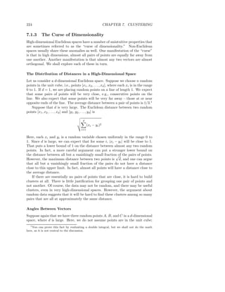 224                                                         CHAPTER 7. CLUSTERING

7.1.3      The Curse of Dimensionality
High-dimensional Euclidean spaces have a number of unintuitive properties that
are sometimes referred to as the “curse of dimensionality.” Non-Euclidean
spaces usually share these anomalies as well. One manifestation of the “curse”
is that in high dimensions, almost all pairs of points are equally far away from
one another. Another manifestation is that almost any two vectors are almost
orthogonal. We shall explore each of these in turn.

The Distribution of Distances in a High-Dimensional Space
Let us consider a d-dimensional Euclidean space. Suppose we choose n random
points in the unit cube, i.e., points [x1 , x2 , . . . , xd ], where each xi is in the range
0 to 1. If d = 1, we are placing random points on a line of length 1. We expect
that some pairs of points will be very close, e.g., consecutive points on the
line. We also expect that some points will be very far away – those at or near
opposite ends of the line. The average distance between a pair of points is 1/3.1
    Suppose that d is very large. The Euclidean distance between two random
points [x1 , x2 , . . . , xd ] and [y1 , y2 , . . . , yd ] is

                                         d
                                              (xi − yi )2
                                        i=1

Here, each xi and yi is a random variable chosen uniformly in the range 0 to
1. Since d is large, we can expect that for some i, |xi − yi | will be close to 1.
That puts a lower bound of 1 on the distance between almost any two random
points. In fact, a more careful argument can put a stronger lower bound on
the distance between all but a vanishingly small fraction of the pairs of points.
                                                            √
However, the maximum distance between two points is d, and one can argue
that all but a vanishingly small fraction of the pairs do not have a distance
close to this upper limit. In fact, almost all points will have a distance close to
the average distance.
    If there are essentially no pairs of points that are close, it is hard to build
clusters at all. There is little justiﬁcation for grouping one pair of points and
not another. Of course, the data may not be random, and there may be useful
clusters, even in very high-dimensional spaces. However, the argument about
random data suggests that it will be hard to ﬁnd these clusters among so many
pairs that are all at approximately the same distance.

Angles Between Vectors
Suppose again that we have three random points A, B, and C in a d-dimensional
space, where d is large. Here, we do not assume points are in the unit cube;
  1 You   can prove this fact by evaluating a double integral, but we shall not do the math
here, as it is not central to the discussion.
 