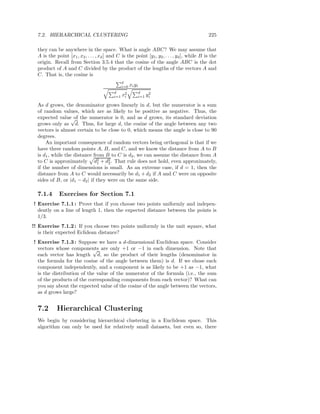 7.2. HIERARCHICAL CLUSTERING                                                                225

  they can be anywhere in the space. What is angle ABC? We may assume that
  A is the point [x1 , x2 , . . . , xd ] and C is the point [y1 , y2 , . . . , yd ], while B is the
  origin. Recall from Section 3.5.4 that the cosine of the angle ABC is the dot
  product of A and C divided by the product of the lengths of the vectors A and
  C. That is, the cosine is
                                                 d
                                                 i=0   xi yi
                                           d               d
                                           i=1   x2
                                                  i        i=1
                                                                  2
                                                                 yi
  As d grows, the denominator grows linearly in d, but the numerator is a sum
  of random values, which are as likely to be positive as negative. Thus, the
  expected value√ the numerator is 0, and as d grows, its standard deviation
                    of
  grows only as d. Thus, for large d, the cosine of the angle between any two
  vectors is almost certain to be close to 0, which means the angle is close to 90
  degrees.
      An important consequence of random vectors being orthogonal is that if we
  have three random points A, B, and C, and we know the distance from A to B
  is d1 , while the distance from B to C is d2 , we can assume the distance from A
  to C is approximately d2 + d2 . That rule does not hold, even approximately,
                                1   2
  if the number of dimensions is small. As an extreme case, if d = 1, then the
  distance from A to C would necessarily be d1 + d2 if A and C were on opposite
  sides of B, or |d1 − d2 | if they were on the same side.

  7.1.4      Exercises for Section 7.1
! Exercise 7.1.1 : Prove that if you choose two points uniformly and indepen-
  dently on a line of length 1, then the expected distance between the points is
  1/3.
!! Exercise 7.1.2 : If you choose two points uniformly in the unit square, what
   is their expected Eclidean distance?
! Exercise 7.1.3 : Suppose we have a d-dimensional Euclidean space. Consider
  vectors whose components are only +1 or −1 in each dimension. Note that
                           √
  each vector has length d, so the product of their lengths (denominator in
  the formula for the cosine of the angle between them) is d. If we chose each
  component independently, and a component is as likely to be +1 as −1, what
  is the distribution of the value of the numerator of the formula (i.e., the sum
  of the products of the corresponding components from each vector)? What can
  you say about the expected value of the cosine of the angle between the vectors,
  as d grows large?


  7.2       Hierarchical Clustering
  We begin by considering hierarchical clustering in a Euclidean space. This
  algorithm can only be used for relatively small datasets, but even so, there
 