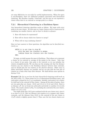 226                                               CHAPTER 7. CLUSTERING

are some eﬃciencies we can make by careful implementation. When the space
is non-Euclidean, there are additional problems associated with hierarchical
clustering. We therefore consider “clustroids” and the way we can represent a
cluster when there is no centroid or average point in a cluster.

7.2.1     Hierarchical Clustering in a Euclidean Space
Any hierarchical clustering algorithm works as follows. We begin with every
point in its own cluster. As time goes on, larger clusters will be constructed by
combining two smaller clusters, and we have to decide in advance:

  1. How will clusters be represented?
  2. How will we choose which two clusters to merge?
  3. When will we stop combining clusters?

Once we have answers to these questions, the algorithm can be described suc-
cinctly as:

      WHILE it is not time to stop DO
          pick the best two clusters to merge;
          combine those two clusters into one cluster;
      END;

    To begin, we shall assume the space is Euclidean. That allows us to represent
a cluster by its centroid or average of the points in the cluster. Note that
in a cluster of one point, that point is the centroid, so we can initialize the
clusters straightforwardly. We can then use the merging rule that the distance
between any two clusters is the Euclidean distance between their centroids,
and we should pick the two clusters at the shortest distance. Other ways to
deﬁne intercluster distance are possible, and we can also pick the best pair of
clusters on a basis other than their distance. We shall discuss some options in
Section 7.2.3.

Example 7.2 : Let us see how the basic hierarchical clustering would work on
the data of Fig. 7.2. These points live in a 2-dimensional Euclidean space, and
each point is named by its (x, y) coordinates. Initially, each point is in a cluster
by itself and is the centroid of that cluster. Among all the pairs of points, there
are two pairs that are closest: (10,5) and (11,4) or (11,4) and (12,3). Each is
             √
at distance 2. Let us break ties arbitrarily and decide to combine (11,4) with
(12,3). The result is shown in Fig. 7.3, including the centroid of the new cluster,
which is at (11.5, 3.5).
    You might think that (10,5) gets combined with the new cluster next, since it
is so close to (11,4). But our distance rule requires us to compare only cluster
centroids, and the distance from (10,5) to the centroid of the new cluster is
    √
1.5 2, which is slightly greater than 2. Thus, now the two closest clusters are
 