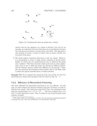 228                                                                     CHAPTER 7. CLUSTERING

                         (4,10)                      (7,10)




                        (4,8)                (6,8)


                                                                                 (12,6)

                                                               (10,5)


                                                                            (11,4)
                             (3,4)
                                                                             (11.5,3.5)

                                                              (9,3)           (12,3)

                     (2,2)           (5,2)


            Figure 7.3: Combining the ﬁrst two points into a cluster


      various tests for the adequacy of a cluster in Section 7.2.3, but for an
      example, we could insist that any cluster have an average distance between
      the centroid and its points no greater than some limit. This approach is
      only sensible if we have a reason to believe that no cluster extends over
      too much of the space.
   3. We could continue clustering until there is only one cluster. However,
      it is meaningless to return a single cluster consisting of all the points.
      Rather, we return the tree representing the way in which all the points
      were combined. This form of answer makes good sense in some applica-
      tions, such as one in which the points are genomes of diﬀerent species,
      and the distance measure reﬂects the diﬀerence in the genome.2 Then,
      the tree represents the evolution of these species, that is, the likely order
      in which two species branched from a common ancestor.

Example 7.3 : If we complete the clustering of the data of Fig. 7.2, the tree
describing how clusters were grouped is the tree shown in Fig. 7.6. 2


7.2.2      Eﬃciency of Hierarchical Clustering
The basic algorithm for hierarchical clustering is not very eﬃcient. At each
step, we must compute the distances between each pair of clusters, in order to
ﬁnd the best merger. The initial step takes O(n2 ) time, but subsequent steps
take time proportional to (n − 1)2 , (n − 2)2 , . . .. The sum of squares up to n is
O(n3 ), so this algorithm is cubic. Thus, it cannot be run except for fairly small
numbers of points.
  2 This  space would not be Euclidean, of course, but the principles regarding hierarchical
clustering carry over, with some modiﬁcations, to non-Euclidean clustering.
 
