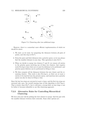 7.2. HIERARCHICAL CLUSTERING                                                      229

                    (4,10)                        (7,10)


                      (4,9)

                    (4,8)                 (6,8)


                                                                         (12,6)

                                                           (10,5)

                                                                    (11,4)
                          (3,4)


                                                           (9,3)      (12,3)

                  (2,2)           (5,2)


               Figure 7.4: Clustering after two additional steps


   However, there is a somewhat more eﬃcient implementation of which we
should be aware.

  1. We start, as we must, by computing the distances between all pairs of
     points, and this step is O(n2 ).

  2. Form the pairs and their distances into a priority queue, so we can always
     ﬁnd the smallest distance in one step. This operation is also O(n2 ).

  3. When we decide to merge two clusters C and D, we remove all entries
     in the priority queue involving one of these two clusters; that requires
     work O(n log n) since there are at most 2n deletions to be performed, and
     priority-queue deletion can be performed in O(log n) time.

  4. We then compute all the distances between the new cluster and the re-
     maining clusters. This work is also O(n log n), as there are at most n
     entries to be inserted into the priority queue, and insertion into a priority
     queue can also be done in O(log n) time.

Since the last two steps are executed at most n times, and the ﬁrst two steps are
executed only once, the overall running time of this algorithm is O(n2 log n).
That is better than O(n3 ), but it still puts a strong limit on how large n can
be before it becomes infeasible to use this clustering approach.

7.2.3    Alternative Rules for Controlling Hierarchical
         Clustering
We have seen one rule for picking the best clusters to merge: ﬁnd the pair with
the smallest distance between their centroids. Some other options are:
 