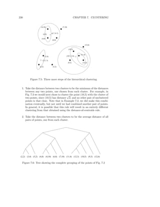 230                                                                             CHAPTER 7. CLUSTERING


                           (4,10)                             (7,10)


                                             (4.7, 8.7)
                             (4,9)

                           (4,8)
                                              (6,8)

                                                                                              (12,6)

                                                                       (10,5)

                                                                                         (11,4)
                                 (3,4)                             (10.5, 3.8)

                            (2.5, 3)
                                                                       (9,3)               (12,3)

                         (2,2)                 (5,2)




             Figure 7.5: Three more steps of the hierarchical clustering


  1. Take the distance between two clusters to be the minimum of the distances
     between any two points, one chosen from each cluster. For example, in
     Fig. 7.3 we would next chose to cluster the point (10,5) with the cluster of
                                            √
     two points, since (10,5) has distance 2, and no other pair of unclustered
     points is that close. Note that in Example 7.2, we did make this combi-
     nation eventually, but not until we had combined another pair of points.
     In general, it is possible that this rule will result in an entirely diﬀerent
     clustering from that obtained using the distance-of-centroids rule.

  2. Take the distance between two clusters to be the average distance of all
     pairs of points, one from each cluster.




 (2,2)   (3,4)   (5,2)   (4,8)      (4,10)     (6,8)      (7,10)   (11,4)       (12,3)   (10,5)     (9,3)   (12,6)

  Figure 7.6: Tree showing the complete grouping of the points of Fig. 7.2
 