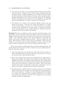 7.2. HIERARCHICAL CLUSTERING                                                  231

  3. The radius of a cluster is the maximum distance between all the points
     and the centroid. Combine the two clusters whose resulting cluster has
     the lowest radius. A slight modiﬁcation is to combine the clusters whose
     result has the lowest average distance between a point and the centroid.
     Another modiﬁcation is to use the sum of the squares of the distances
     between the points and the centroid. In some algorithms, we shall ﬁnd
     these variant deﬁnitions of “radius” referred to as “the radius.”

  4. The diameter of a cluster is the maximum distance between any two
     points of the cluster. Note that the radius and diameter of a cluster
     are not related directly, as they are in a circle, but there is a tendency
     for them to be proportional. We may choose to merge those clusters
     whose resulting cluster has the smallest diameter. Variants of this rule,
     analogous to the rule for radius, are possible.

Example 7.4 : Let us consider the cluster consisting of the ﬁve points at the
right of Fig. 7.2. The centroid of these ﬁve points is (10.8, 4.2). There is a tie
for the two furthest points from the centroid: (9,3) and (12,6), both at distance
√
  4.68 = 2.16. Thus, the radius is 2.16. For the diameter, we ﬁnd the two
points in the cluster having the greatest distance. These are again (9,3) and
                          √
(12,6). Their distance is 18 = 4.24, so that is the diameter. Notice that the
diameter is not exactly twice the radius, although it is close in this case. The
reason is that the centroid is not on the line between (9,3) and (12,6). 2

    We also have options in determining when to stop the merging process. We
already mentioned “stop when we have k clusters” for some predetermined k.
Here are some other options.

  1. Stop if the diameter of the cluster that results from the best merger ex-
     ceeds a threshold. We can also base this rule on the radius, or on any of
     the variants of the radius mentioned above.

  2. Stop if the density of the cluster that results from the best merger is
     below some threshold. The density can be deﬁned in many diﬀerent ways.
     Roughly, it should be the number of cluster points per unit volume of the
     cluster. That ratio can be estimated by the number of points divided by
     some power of the diameter or radius of the cluster. The correct power
     could be the number of dimensions of the space. Sometimes, 1 or 2 is
     chosen as the power, regardless of the number of dimensions.

  3. Stop when there is evidence that the next pair of clusters to be combined
     yields a bad cluster. For example, we could track the average diameter of
     all the current clusters. As long as we are combining points that belong
     in a cluster, this average will rise gradually. However, if we combine
     two clusters that really don’t deserve to be combined, then the average
     diameter will take a sudden jump.
 