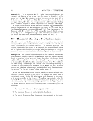 232                                                CHAPTER 7. CLUSTERING

Example 7.5 : Let us reconsider Fig. 7.2. It has three natural clusters. We
computed the diameter of the largest – the ﬁve points at the right – in Ex-
ample 7.4; it is 4.24. The diameter of the 3-node cluster at the lower left is
3, the distance between (2,2) and (5,2). The diameter of the 4-node cluster at
                  √
the upper left is 13 = 3.61. The average diameter, 3.62, was reached starting
from 0 after nine mergers, so the rise is evidently slow: about 0.4 per merger.
    If we are forced to merge two of these natural clusters, √ best we can do
                                                             the
is merge the two at the left. The diameter of this cluster is 89 = 9.43; that is
the distance between the two points (2,2) and (7,10). Now, the average of the
diameters is (9.43 + 4.24)/2 = 6.84. This average has jumped almost as much
in one step as in all nine previous steps. That comparison indicates that the
last merger was inadvisable, and we should roll it back and stop. 2

7.2.4     Hierarchical Clustering in Non-Euclidean Spaces
When the space is non-Euclidean, we need to use some distance measure that
is computed from points, such as Jaccard, cosine, or edit distance. That is, we
cannot base distances on “location” of points. The algorithm of Section 7.2.1
requires distances between points to be computed, but presumably we have a
way to compute those distances. A problem arises when we need to represent
a cluster, because we cannot replace a collection of points by their centroid.

Example 7.6 : The problem arises for any of the non-Euclidean distances we
have discussed, but to be concrete, suppose we are using edit distance, and we
decide to merge the strings abcd and aecdb. These have edit distance 3 and
might well be merged. However, there is no string that represents their average,
or that could be thought of as lying naturally between them. We could take
one of the strings that we might pass through when transforming one string to
the other by single insertions or deletions, such as aebcd, but there are many
such options. Moreover, when clusters are formed from more than two strings,
the notion of “on the path between” stops making sense. 2

    Given that we cannot combine points in a cluster when the space is non-
Euclidean, our only choice is to pick one of the points of the cluster itself to
represent the cluster. Ideally, this point is close to all the points of the cluster,
so it in some sense lies in the “center.” We call the representative point the
clustroid. We can select the clustroid in various ways, each designed to, in some
sense, minimize the distances between the clustroid and the other points in
the cluster. Common choices include selecting as the clustroid the point that
minimizes:

   1. The sum of the distances to the other points in the cluster.

   2. The maximum distance to another point in the cluster.

   3. The sum of the squares of the distances to the other points in the cluster.
 
