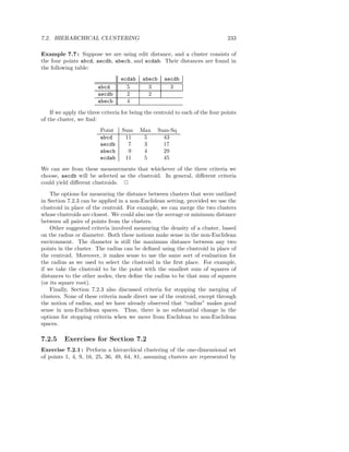 7.2. HIERARCHICAL CLUSTERING                                                    233

Example 7.7 : Suppose we are using edit distance, and a cluster consists of
the four points abcd, aecdb, abecb, and ecdab. Their distances are found in
the following table:
                                  ecdab    abecb     aecdb
                        abcd        5        3         3
                        aecdb       2        2
                        abecb       4
    If we apply the three criteria for being the centroid to each of the four points
of the cluster, we ﬁnd:
                         Point    Sum     Max      Sum-Sq
                         abcd      11      5         43
                         aecdb      7      3         17
                         abecb      9      4         29
                         ecdab     11      5         45
We can see from these measurements that whichever of the three criteria we
choose, aecdb will be selected as the clustroid. In general, diﬀerent criteria
could yield diﬀerent clustroids. 2
    The options for measuring the distance between clusters that were outlined
in Section 7.2.3 can be applied in a non-Euclidean setting, provided we use the
clustroid in place of the centroid. For example, we can merge the two clusters
whose clustroids are closest. We could also use the average or minimum distance
between all pairs of points from the clusters.
    Other suggested criteria involved measuring the density of a cluster, based
on the radius or diameter. Both these notions make sense in the non-Euclidean
environment. The diameter is still the maximum distance between any two
points in the cluster. The radius can be deﬁned using the clustroid in place of
the centroid. Moreover, it makes sense to use the same sort of evaluation for
the radius as we used to select the clustroid in the ﬁrst place. For example,
if we take the clustroid to be the point with the smallest sum of squares of
distances to the other nodes, then deﬁne the radius to be that sum of squares
(or its square root).
    Finally, Section 7.2.3 also discussed criteria for stopping the merging of
clusters. None of these criteria made direct use of the centroid, except through
the notion of radius, and we have already observed that “radius” makes good
sense in non-Euclidean spaces. Thus, there is no substantial change in the
options for stopping criteria when we move from Euclidean to non-Euclidean
spaces.

7.2.5     Exercises for Section 7.2
Exercise 7.2.1 : Perform a hierarchical clustering of the one-dimensional set
of points 1, 4, 9, 16, 25, 36, 49, 64, 81, assuming clusters are represented by
 