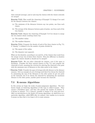 234                                               CHAPTER 7. CLUSTERING

 their centroid (average), and at each step the clusters with the closest centroids
 are merged.
 Exercise 7.2.2 : How would the clustering of Example 7.2 change if we used
 for the distance between two clusters:
   (a) The minimum of the distances between any two points, one from each
       cluster.
   (b) The average of the distances between pairs of points, one from each of the
       two clusters.
 Exercise 7.2.3 : Repeat the clustering of Example 7.2 if we choose to merge
 the two clusters whose resulting cluster has:
   (a) The smallest radius.
   (b) The smallest diameter.
 Exercise 7.2.4 : Compute the density of each of the three clusters in Fig. 7.2,
 if “density” is deﬁned to be the number of points divided by
   (a) The square of the radius.
   (b) The diameter (not squared).
 What are the densities, according to (a) and (b), of the clusters that result from
 the merger of any two of these three clusters. Does the diﬀerence in densities
 suggest the clusters should or should not be merged?
 Exercise 7.2.5 : We can select clustroids for clusters, even if the space is
 Euclidean. Consider the three natural clusters in Fig. 7.2, and compute the
 clustroids of each, assuming the criterion for selecting the clustroid is the point
 with the minimum sum of distances to the other point in the cluster.
! Exercise 7.2.6 : Consider the space of strings with edit distance as the distance
  measure. Give an example of a set of strings such that if we choose the clustroid
  by minimizing the sum of the distances to the other points we get one point
  as the clustroid, but if we choose the clustroid by minimizing the maximum
  distance to the other points, another point becomes the clustroid.


 7.3      K-means Algorithms
 In this section we begin the study of point-assignment algorithms. The best
 known family of clustering algorithms of this type is called k-means. They
 assume a Euclidean space, and they also assume the number of clusters, k,
 is known in advance. It is, however, possible to deduce k by trial and error.
 After an introduction to the family of k-means algorithms, we shall focus on a
 particular algorithm, called BFR after its authors, that enables us to execute
 k-means on data that is too large to ﬁt in main memory.
 
