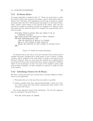 7.3. K-MEANS ALGORITHMS                                                      235

7.3.1    K-Means Basics
A k-means algorithm is outlined in Fig. 7.7. There are several ways to select
the initial k points that represent the clusters, and we shall discuss them in
Section 7.3.2. The heart of the algorithm is the for-loop, in which we consider
each point other than the k selected points and assign it to the closest cluster,
where “closest” means closest to the centroid of the cluster. Note that the
centroid of a cluster can migrate as points are assigned to it. However, since
only points near the cluster are likely to be assigned, the centroid tends not to
move too much.
      Initially choose k points that are likely to be in
          different clusters;
      Make these points the centroids of their clusters;
      FOR each remaining point p DO
          find the centroid to which p is closest;
          Add p to the cluster of that centroid;
          Adjust the centroid of that cluster to account for p;
      END;


                  Figure 7.7: Outline of k-means algorithms

    An optional step at the end is to ﬁx the centroids of the clusters and to
reassign each point, including the k initial points, to the k clusters. Usually,
a point p will be assigned to the same cluster in which it was placed on the
ﬁrst pass. However, there are cases where the centroid of p’s original cluster
moved quite far from p after p was placed there, and p is assigned to a diﬀerent
cluster on the second pass. In fact, even some of the original k points could
wind up being reassigned. As these examples are unusual, we shall not dwell
on the subject.

7.3.2    Initializing Clusters for K-Means
We want to pick points that have a good chance of lying in diﬀerent clusters.
There are two approaches.

  1. Pick points that are as far away from one another as possible.

  2. Cluster a sample of the data, perhaps hierarchically, so there are k clus-
     ters. Pick a point from each cluster, perhaps that point closest to the
     centroid of the cluster.

   The second approach requires little elaboration. For the ﬁrst approach,
there are variations. One good choice is:

      Pick the first point at random;
 