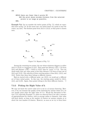 236                                                                 CHAPTER 7. CLUSTERING

      WHILE there are fewer than k points DO
          Add the point whose minimum distance from the selected
            points is as large as possible;
      END;

Example 7.8 : Let us consider the twelve points of Fig. 7.2, which we repro-
duce here as Fig. 7.8. In the worst case, our initial choice of a point is near the
center, say (6,8). The furthest point from (6,8) is (12,3), so that point is chosen
next.
                       (4,10)                      (7,10)




                      (4,8)                (6,8)


                                                                             (12,6)

                                                             (10,5)


                                                                        (11,4)
                           (3,4)


                                                            (9,3)         (12,3)

                   (2,2)           (5,2)


                              Figure 7.8: Repeat of Fig. 7.2

    Among the remaining ten points, the one whose minimum distance to either
                                                                 √
(6,8) or (12,3) is a maximum is (2,2). That point has distance 52 = 7.21 from
                     √
(6,8) and distance 101 = 10.05 to (12,3); thus its “score” is 7.21. You can
check easily that any other point is less than distance 7.21 from at least one of
(6,8) and (12.3). Our selection of three starting points is thus (6,8), (12,3), and
(2,2). Notice that these three belong to diﬀerent clusters.
    Had we started with a diﬀerent point, say (10,5), we would get a diﬀerent
set of three initial points. In this case, the starting points would be (10,5),
(2,2), and (4,10). Again, these points belong to the three diﬀerent clusters. 2

7.3.3    Picking the Right Value of k
We may not know the correct value of k to use in a k-means clustering. How-
ever, if we can measure the quality of the clustering for various values of k, we
can usually guess what the right value of k is. Recall the discussion in Sec-
tion 7.2.3, especially Example 7.5, where we observed that if we take a measure
of appropriateness for clusters, such as average radius or diameter, that value
will grow slowly, as long as the number of clusters we assume remains at or
above the true number of clusters. However, as soon as we try to form fewer
 