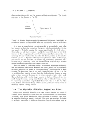 7.3. K-MEANS ALGORITHMS                                                      237

clusters than there really are, the measure will rise precipitously. The idea is
expressed by the diagram of Fig. 7.9.




                    Average
                    Diameter              Correct value of k




                           Number of Clusters

Figure 7.9: Average diameter or another measure of diﬀuseness rises quickly as
soon as the number of clusters falls below the true number present in the data

    If we have no idea what the correct value of k is, we can ﬁnd a good value
in a number of clustering operations that grows only logarithmically with the
true number. Begin by running the k-means algorithm for k = 1, 2, 4, 8, . . . .
Eventually, you will ﬁnd two values v and 2v between which there is very little
decrease in the average diameter, or whatever measure of cluster cohesion you
are using. We may conclude that the value of k that is justiﬁed by the data lies
between v/2 and v. If you use a binary search (discussed below) in that range,
you can ﬁnd the best value for k in another log2 v clustering operations, for a
total of 2 log2 v clusterings. Since the true value of k is at least v/2, we have
used a number of clusterings that is logarithmic in k.
    Since the notion of “not much change” is imprecise, we cannot say exactly
how much change is too much. However, the binary search can be conducted
as follows, assuming the notion of “not much change” is made precise by some
formula. We know that there is too much change between v/2 and v, or else
we would not have gone on to run a clustering for 2v clusters. Suppose at some
point we have narrowed the range of k to between x and y. Let z = (x + y)/2.
Run a clustering with z as the target number of clusters. If there is not too
much change between z and y, then the true value of k lies between x and z.
So recursively narrow that range to ﬁnd the correct value of k. On the other
hand, if there is too much change between z and y, then use binary search in
the range between z and y instead.


7.3.4    The Algorithm of Bradley, Fayyad, and Reina
This algorithm, which we shall refer to as BFR after its authors, is a variant of
k-means that is designed to cluster data in a high-dimensional Euclidean space.
It makes a very strong assumption about the shape of clusters: they must
be normally distributed about a centroid. The mean and standard deviation
for a cluster may diﬀer for diﬀerent dimensions, but the dimensions must be
 