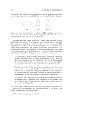 238                                              CHAPTER 7. CLUSTERING

independent. For instance, in two dimensions a cluster may be cigar-shaped,
but the cigar must not be rotated oﬀ of the axes. Figure 7.10 makes the point.




                         OK              OK             Not OK

Figure 7.10: The clusters in data for which the BFR algorithm may be used
can have standard deviations that diﬀer along diﬀerent axes, but the axes of
the cluster must align with the axes of the space

    The BFR Algorithm begins by selecting k points, using one of the methods
discussed in Section 7.3.2. Then, the points of the data ﬁle are read in chunks.
These might be chunks from a distributed ﬁle system or a conventional ﬁle
might be partitioned into chunks of the appropriate size. Each chunk must
consist of few enough points that they can be processed in main memory. Also
stored in main memory are summaries of the k clusters and some other data,
so the entire memory is not available to store a chunk. The main-memory data
other than the chunk from the input consists of three types of objects:

  1. The Discard Set : These are simple summaries of the clusters themselves.
     We shall address the form of cluster summarization shortly. Note that
     the cluster summaries are not “discarded”; they are in fact essential.
     However, the points that the summary represents are discarded and have
     no representation in main memory other than through this summary.

  2. The Compressed Set : These are summaries, similar to the cluster sum-
     maries, but for sets of points that have been found close to one another,
     but not close to any cluster. The points represented by the compressed
     set are also discarded, in the sense that they do not appear explicitly in
     main memory. We call the represented sets of points miniclusters.

  3. The Retained Set : Certain points can neither be assigned to a cluster nor
     are they suﬃciently close to any other points that we can represent them
     by a compressed set. These points are held in main memory exactly as
     they appear in the input ﬁle.

The picture in Fig. 7.11 suggests how the points processed so far are represented.
   The discard and compressed sets are represented by 2d + 1 values, if the
data is d-dimensional. These numbers are:

 (a) The number of points represented, N .
 