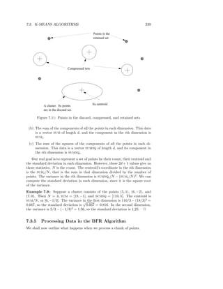 7.3. K-MEANS ALGORITHMS                                                         239

                                                 Points in the
                                                 retained set




                               Compressed sets




                                                 Its centroid
            A cluster. Its points
            are in the discard set.

        Figure 7.11: Points in the discard, compressed, and retained sets

 (b) The sum of the components of all the points in each dimension. This data
     is a vector SUM of length d, and the component in the ith dimension is
     SUMi .

 (c) The sum of the squares of the components of all the points in each di-
     mension. This data is a vector SUMSQ of length d, and its component in
     the ith dimension is SUMSQi .
    Our real goal is to represent a set of points by their count, their centroid and
the standard deviation in each dimension. However, these 2d + 1 values give us
those statistics. N is the count. The centroid’s coordinate in the ith dimension
is the SUMi /N , that is the sum in that dimension divided by the number of
points. The variance in the ith dimension is SUMSQi /N − (SUMi /N )2 . We can
compute the standard deviation in each dimension, since it is the square root
of the variance.
Example 7.9 : Suppose a cluster consists of the points (5, 1), (6, −2), and
(7, 0). Then N = 3, SUM = [18, −1], and SUMSQ = [110, 5]. The centroid is
SUM/N , or [6, −1/3]. The variance in the ﬁrst dimension is 110/3 − (18/3)2 =
                                   √
0.667, so the standard deviation is 0.667 = 0.816. In the second dimension,
the variance is 5/3 − (−1/3)2 = 1.56, so the standard deviation is 1.25. 2


7.3.5     Processing Data in the BFR Algorithm
We shall now outline what happens when we process a chunk of points.
 