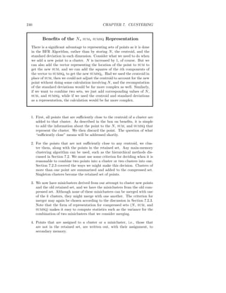 240                                             CHAPTER 7. CLUSTERING


         Beneﬁts of the N,         SUM, SUMSQ     Representation
  There is a signiﬁcant advantage to representing sets of points as it is done
  in the BFR Algorithm, rather than by storing N , the centroid, and the
  standard deviation in each dimension. Consider what we need to do when
  we add a new point to a cluster. N is increased by 1, of course. But we
  can also add the vector representing the location of the point to SUM to
  get the new SUM, and we can add the squares of the ith components of
  the vector to SUMSQi to get the new SUMSQi . Had we used the centroid in
  place of SUM, then we could not adjust the centroid to account for the new
  point without doing some calculation involving N , and the recomputation
  of the standard deviations would be far more complex as well. Similarly,
  if we want to combine two sets, we just add corresponding values of N ,
  SUM, and SUMSQ, while if we used the centroid and standard deviations
  as a representation, the calculation would be far more complex.



  1. First, all points that are suﬃciently close to the centroid of a cluster are
     added to that cluster. As described in the box on beneﬁts, it is simple
     to add the information about the point to the N , SUM, and SUMSQ that
     represent the cluster. We then discard the point. The question of what
     “suﬃciently close” means will be addressed shortly.

  2. For the points that are not suﬃciently close to any centroid, we clus-
     ter them, along with the points in the retained set. Any main-memory
     clustering algorithm can be used, such as the hierarchical methods dis-
     cussed in Section 7.2. We must use some criterion for deciding when it is
     reasonable to combine two points into a cluster or two clusters into one.
     Section 7.2.3 covered the ways we might make this decision. Clusters of
     more than one point are summarized and added to the compressed set.
     Singleton clusters become the retained set of points.

  3. We now have miniclusters derived from our attempt to cluster new points
     and the old retained set, and we have the miniclusters from the old com-
     pressed set. Although none of these miniclusters can be merged with one
     of the k clusters, they might merge with one another. The criterion for
     merger may again be chosen according to the discussion in Section 7.2.3.
     Note that the form of representation for compressed sets (N , SUM, and
     SUMSQ) makes it easy to compute statistics such as the variance for the
     combination of two miniclusters that we consider merging.

  4. Points that are assigned to a cluster or a minicluster, i.e., those that
     are not in the retained set, are written out, with their assignment, to
     secondary memory.
 