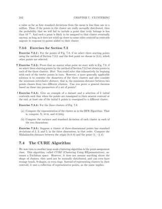 242                                               CHAPTER 7. CLUSTERING

  a value as far as four standard deviations from the mean is less than one in a
  million. Thus, if the points in the cluster are really normally distributed, then
  the probability that we will fail to include a point that truly belongs is less
  than 10−6 . And such a point is likely to be assigned to that cluster eventually
  anyway, as long as it does not wind up closer to some other centroid as centroids
  migrate in response to points added to their cluster.

  7.3.6     Exercises for Section 7.3
  Exercise 7.3.1 : For the points of Fig. 7.8, if we select three starting points
  using the method of Section 7.3.2, and the ﬁrst point we choose is (3,4), which
  other points are selected.

!! Exercise 7.3.2 : Prove that no matter what point we start with in Fig. 7.8, if
   we select three starting points by the method of Section 7.3.2 we obtain points in
   each of the three clusters. Hint : You could solve this exhaustively by begining
   with each of the twelve points in turn. However, a more generally applicable
   solution is to consider the diameters of the three clusters and also consider
   the minimum intercluster distance, that is, the minimum distance between two
   points chosen from two diﬀerent clusters. Can you prove a general theorem
   based on these two parameters of a set of points?

! Exercise 7.3.3 : Give an example of a dataset and a selection of k initial
  centroids such that when the points are reassigned to their nearest centroid at
  the end, at least one of the initial k points is reassigned to a diﬀerent cluster.

  Exercise 7.3.4 : For the three clusters of Fig. 7.8:

    (a) Compute the representation of the cluster as in the BFR Algorithm. That
        is, compute N , SUM, and SUMSQ.
    (b) Compute the variance and standard deviation of each cluster in each of
        the two dimensions.

  Exercise 7.3.5 : Suppose a cluster of three-dimensional points has standard
  deviations of 2, 3, and 5, in the three dimensions, in that order. Compute the
  Mahalanobis distance between the origin (0, 0, 0) and the point (1, −3, 4).


  7.4      The CURE Algorithm
  We now turn to another large-scale-clustering algorithm in the point-assignment
  class. This algorithm, called CURE (Clustering Using REpresentatives), as-
  sumes a Euclidean space. However, it does not assume anything about the
  shape of clusters; they need not be normally distributed, and can even have
  strange bends, S-shapes, or even rings. Instead of representing clusters by their
  centroid, it uses a collection of representative points, as the name implies.
 