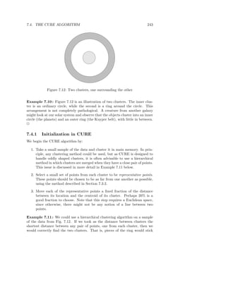 7.4. THE CURE ALGORITHM                                                      243




             Figure 7.12: Two clusters, one surrounding the other


Example 7.10 : Figure 7.12 is an illustration of two clusters. The inner clus-
ter is an ordinary circle, while the second is a ring around the circle. This
arrangement is not completely pathological. A creature from another galaxy
might look at our solar system and observe that the objects cluster into an inner
circle (the planets) and an outer ring (the Kuyper belt), with little in between.
2

7.4.1    Initialization in CURE
We begin the CURE algorithm by:

  1. Take a small sample of the data and cluster it in main memory. In prin-
     ciple, any clustering method could be used, but as CURE is designed to
     handle oddly shaped clusters, it is often advisable to use a hierarchical
     method in which clusters are merged when they have a close pair of points.
     This issue is discussed in more detail in Example 7.11 below.

  2. Select a small set of points from each cluster to be representative points.
     These points should be chosen to be as far from one another as possible,
     using the method described in Section 7.3.2.

  3. Move each of the representative points a ﬁxed fraction of the distance
     between its location and the centroid of its cluster. Perhaps 20% is a
     good fraction to choose. Note that this step requires a Euclidean space,
     since otherwise, there might not be any notion of a line between two
     points.

Example 7.11 : We could use a hierarchical clustering algorithm on a sample
of the data from Fig. 7.12. If we took as the distance between clusters the
shortest distance between any pair of points, one from each cluster, then we
would correctly ﬁnd the two clusters. That is, pieces of the ring would stick
 