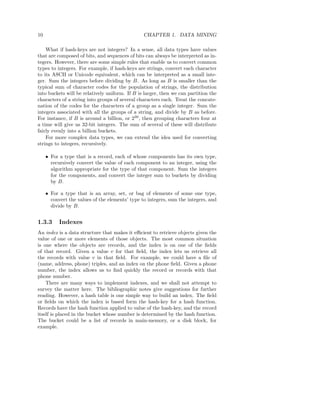 10                                               CHAPTER 1. DATA MINING

    What if hash-keys are not integers? In a sense, all data types have values
that are composed of bits, and sequences of bits can always be interpreted as in-
tegers. However, there are some simple rules that enable us to convert common
types to integers. For example, if hash-keys are strings, convert each character
to its ASCII or Unicode equivalent, which can be interpreted as a small inte-
ger. Sum the integers before dividing by B. As long as B is smaller than the
typical sum of character codes for the population of strings, the distribution
into buckets will be relatively uniform. If B is larger, then we can partition the
characters of a string into groups of several characters each. Treat the concate-
nation of the codes for the characters of a group as a single integer. Sum the
integers associated with all the groups of a string, and divide by B as before.
For instance, if B is around a billion, or 230 , then grouping characters four at
a time will give us 32-bit integers. The sum of several of these will distribute
fairly evenly into a billion buckets.
    For more complex data types, we can extend the idea used for converting
strings to integers, recursively.

     • For a type that is a record, each of whose components has its own type,
       recursively convert the value of each component to an integer, using the
       algorithm appropriate for the type of that component. Sum the integers
       for the components, and convert the integer sum to buckets by dividing
       by B.

     • For a type that is an array, set, or bag of elements of some one type,
       convert the values of the elements’ type to integers, sum the integers, and
       divide by B.


1.3.3      Indexes
An index is a data structure that makes it eﬃcient to retrieve objects given the
value of one or more elements of those objects. The most common situation
is one where the objects are records, and the index is on one of the ﬁelds
of that record. Given a value v for that ﬁeld, the index lets us retrieve all
the records with value v in that ﬁeld. For example, we could have a ﬁle of
(name, address, phone) triples, and an index on the phone ﬁeld. Given a phone
number, the index allows us to ﬁnd quickly the record or records with that
phone number.
    There are many ways to implement indexes, and we shall not attempt to
survey the matter here. The bibliographic notes give suggestions for further
reading. However, a hash table is one simple way to build an index. The ﬁeld
or ﬁelds on which the index is based form the hash-key for a hash function.
Records have the hash function applied to value of the hash-key, and the record
itself is placed in the bucket whose number is determined by the hash function.
The bucket could be a list of records in main-memory, or a disk block, for
example.
 