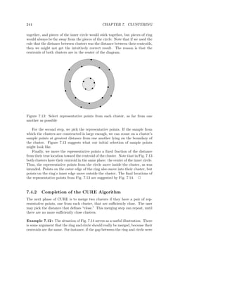 244                                               CHAPTER 7. CLUSTERING

together, and pieces of the inner circle would stick together, but pieces of ring
would always be far away from the pieces of the circle. Note that if we used the
rule that the distance between clusters was the distance between their centroids,
then we might not get the intuitively correct result. The reason is that the
centroids of both clusters are in the center of the diagram.




Figure 7.13: Select representative points from each cluster, as far from one
another as possible

    For the second step, we pick the representative points. If the sample from
which the clusters are constructed is large enough, we can count on a cluster’s
sample points at greatest distance from one another lying on the boundary of
the cluster. Figure 7.13 suggests what our initial selection of sample points
might look like.
    Finally, we move the representative points a ﬁxed fraction of the distance
from their true location toward the centroid of the cluster. Note that in Fig. 7.13
both clusters have their centroid in the same place: the center of the inner circle.
Thus, the representative points from the circle move inside the cluster, as was
intended. Points on the outer edge of the ring also move into their cluster, but
points on the ring’s inner edge move outside the cluster. The ﬁnal locations of
the representative points from Fig. 7.13 are suggested by Fig. 7.14. 2


7.4.2     Completion of the CURE Algorithm
The next phase of CURE is to merge two clusters if they have a pair of rep-
resentative points, one from each cluster, that are suﬃciently close. The user
may pick the distance that deﬁnes “close.” This merging step can repeat, until
there are no more suﬃciently close clusters.

Example 7.12 : The situation of Fig. 7.14 serves as a useful illustration. There
is some argument that the ring and circle should really be merged, because their
centroids are the same. For instance, if the gap between the ring and circle were
 