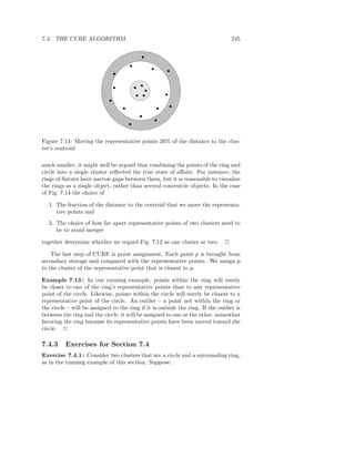7.4. THE CURE ALGORITHM                                                            245




Figure 7.14: Moving the representative points 20% of the distance to the clus-
ter’s centroid

much smaller, it might well be argued that combining the points of the ring and
circle into a single cluster reﬂected the true state of aﬀairs. For instance, the
rings of Saturn have narrow gaps between them, but it is reasonable to visualize
the rings as a single object, rather than several concentric objects. In the case
of Fig. 7.14 the choice of

   1. The fraction of the distance to the centroid that we move the representa-
      tive points and
   2. The choice of how far apart representative points of two clusters need to
      be to avoid merger

together determine whether we regard Fig. 7.12 as one cluster or two.          2

    The last step of CURE is point assignment. Each point p is brought from
secondary storage and compared with the representative points. We assign p
to the cluster of the representative point that is closest to p.

Example 7.13 : In our running example, points within the ring will surely
be closer to one of the ring’s representative points than to any representative
point of the circle. Likewise, points within the circle will surely be closest to a
representative point of the circle. An outlier – a point not within the ring or
the circle – will be assigned to the ring if it is outside the ring. If the outlier is
between the ring and the circle, it will be assigned to one or the other, somewhat
favoring the ring because its representative points have been moved toward the
circle. 2

7.4.3     Exercises for Section 7.4
Exercise 7.4.1 : Consider two clusters that are a circle and a surrounding ring,
as in the running example of this section. Suppose:
 