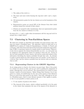 246                                               CHAPTER 7. CLUSTERING

   i. The radius of the circle is c.
  ii. The inner and outer circles forming the ring have radii i and o, respec-
      tively.
 iii. All representative points for the two clusters are on the boundaries of the
      clusters.
  iv. Representative points are moved 20% of the distance from their initial
      position toward the centroid of their cluster.
  v. Clusters are merged if, after repositioning, there are representative points
     from the two clusters at distance d or less.

In terms of d, c, i, and o, under what circumstances will the ring and circle be
merged into a single cluster?


7.5      Clustering in Non-Euclidean Spaces
We shall next consider an algorithm that handles non-main-memory data, but
does not require a Euclidean space. The algorithm, which we shall refer to as
GRGPF for its authors (V. Ganti, R. Ramakrishnan, J. Gehrke, A. Powell, and
J. French), takes ideas from both hierarchical and point-assignment approaches.
Like CURE, it represents clusters by sample points in main memory. However,
it also tries to organize the clusters hierarchically, in a tree, so a new point can
be assigned to the appropriate cluster by passing it down the tree. Leaves of
the tree hold summaries of some clusters, and interior nodes hold subsets of the
information describing the clusters reachable through that node. An attempt
is made to group clusters by their distance from one another, so the clusters at
a leaf are close, and the clusters reachable from one interior node are relatively
close as well.

7.5.1     Representing Clusters in the GRGPF Algorithm
As we assign points to clusters, the clusters can grow large. Most of the points
in a cluster are stored on disk, and are not used in guiding the assignment of
points, although they can be retrieved. The representation of a cluster in main
memory consists of several features. Before listing these features, if p is any
point in a cluster, let ROWSUM(p) be the sum of the squares of the distances
from p to each of the other points in the cluster. Note that, although we are not
in a Euclidean space, there is some distance measure d that applies to points,
or else it is not possible to cluster points at all.

  1. N , the number of points in the cluster.
  2. The clustroid of the cluster, which is deﬁned speciﬁcally to be the point
     in the cluster that minimizes the sum of the squares of the distances to
 
