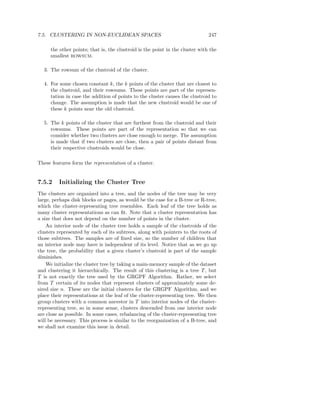 7.5. CLUSTERING IN NON-EUCLIDEAN SPACES                                       247

     the other points; that is, the clustroid is the point in the cluster with the
     smallest ROWSUM.

  3. The rowsum of the clustroid of the cluster.

  4. For some chosen constant k, the k points of the cluster that are closest to
     the clustroid, and their rowsums. These points are part of the represen-
     tation in case the addition of points to the cluster causes the clustroid to
     change. The assumption is made that the new clustroid would be one of
     these k points near the old clustroid.

  5. The k points of the cluster that are furthest from the clustroid and their
     rowsums. These points are part of the representation so that we can
     consider whether two clusters are close enough to merge. The assumption
     is made that if two clusters are close, then a pair of points distant from
     their respective clustroids would be close.

These features form the representation of a cluster.


7.5.2    Initializing the Cluster Tree
The clusters are organized into a tree, and the nodes of the tree may be very
large, perhaps disk blocks or pages, as would be the case for a B-tree or R-tree,
which the cluster-representing tree resembles. Each leaf of the tree holds as
many cluster representations as can ﬁt. Note that a cluster representation has
a size that does not depend on the number of points in the cluster.
    An interior node of the cluster tree holds a sample of the clustroids of the
clusters represented by each of its subtrees, along with pointers to the roots of
those subtrees. The samples are of ﬁxed size, so the number of children that
an interior node may have is independent of its level. Notice that as we go up
the tree, the probability that a given cluster’s clustroid is part of the sample
diminishes.
    We initialize the cluster tree by taking a main-memory sample of the dataset
and clustering it hierarchically. The result of this clustering is a tree T , but
T is not exactly the tree used by the GRGPF Algorithm. Rather, we select
from T certain of its nodes that represent clusters of approximately some de-
sired size n. These are the initial clusters for the GRGPF Algorithm, and we
place their representations at the leaf of the cluster-representing tree. We then
group clusters with a common ancestor in T into interior nodes of the cluster-
representing tree, so in some sense, clusters descended from one interior node
are close as possible. In some cases, rebalancing of the cluster-representing tree
will be necessary. This process is similar to the reorganization of a B-tree, and
we shall not examine this issue in detail.
 