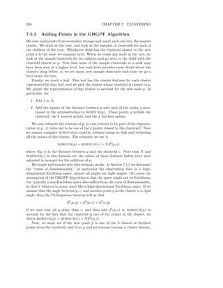 248                                                  CHAPTER 7. CLUSTERING

7.5.3     Adding Points in the GRGPF Algorithm
We now read points from secondary storage and insert each one into the nearest
cluster. We start at the root, and look at the samples of clustroids for each of
the children of the root. Whichever child has the clustroid closest to the new
point p is the node we examine next. When we reach any node in the tree, we
look at the sample clustroids for its children and go next to the child with the
clustroid closest to p. Note that some of the sample clustroids at a node may
have been seen at a higher level, but each level provides more detail about the
clusters lying below, so we see many new sample clustroids each time we go a
level down the tree.
    Finally, we reach a leaf. This leaf has the cluster features for each cluster
represented by that leaf, and we pick the cluster whose clustroid is closest to p.
We adjust the representation of this cluster to account for the new node p. In
particular, we:

  1. Add 1 to N .
  2. Add the square of the distance between p and each of the nodes q men-
     tioned in the representation to ROWSUM(q). These points q include the
     clustroid, the k nearest points, and the k furthest points.

    We also estimate the rowsum of p, in case p needs to be part of the represen-
tation (e.g., it turns out to be one of the k points closest to the clustroid). Note
we cannot compute ROWSUM(p) exactly, without going to disk and retrieving
all the points of the cluster. The estimate we use is

                     ROWSUM(p)     = ROWSUM(c) + N d2 (p, c)

where d(p, c) is the distance between p and the clustroid c. Note that N and
ROWSUM(c)     in this formula are the values of these features before they were
adjusted to account for the addition of p.
    We might well wonder why this estimate works. In Section 7.1.3 we discussed
the “curse of dimensionality,” in particular the observation that in a high-
dimensional Euclidean space, almost all angles are right angles. Of course the
assumption of the GRGPF Algorithm is that the space might not be Euclidean,
but typically a non-Euclidean space also suﬀers from the curse of dimensionality,
in that it behaves in many ways like a high-dimensional Euclidean space. If we
assume that the angle between p, c, and another point q in the cluster is a right
angle, then the Pythagorean theorem tell us that

                           d2 (p, q) = d2 (p, c) + d2 (c, q)

If we sum over all q other than c, and then add d2 (p, c) to ROWSUM(p) to
account for the fact that the clustroid is one of the points in the cluster, we
derive ROWSUM(p) = ROWSUM(c) + N d2 (p, c).
    Now, we must see if the new point p is one of the k closest or furthest
points from the clustroid, and if so, p and its rowsum become a cluster feature,
 