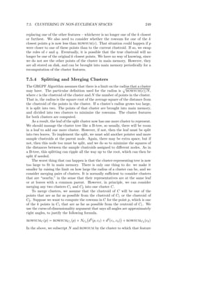 7.5. CLUSTERING IN NON-EUCLIDEAN SPACES                                          249

replacing one of the other features – whichever is no longer one of the k closest
or furthest. We also need to consider whether the rowsum for one of the k
closest points q is now less than ROWSUM(c). That situation could happen if p
were closer to one of these points than to the current clustroid. If so, we swap
the roles of c and q. Eventually, it is possible that the true clustroid will no
longer be one of the original k closest points. We have no way of knowing, since
we do not see the other points of the cluster in main memory. However, they
are all stored on disk, and can be brought into main memory periodically for a
recomputation of the cluster features.

7.5.4     Splitting and Merging Clusters
The GRGPF Algorithm assumes that there is a limit on the radius that a cluster
may have. The particular deﬁnition used for the radius is ROWSUM(c)/N ,
where c is the clustroid of the cluster and N the number of points in the cluster.
That is, the radius is the square root of the average square of the distance from
the clustroid of the points in the cluster. If a cluster’s radius grows too large,
it is split into two. The points of that cluster are brought into main memory,
and divided into two clusters to minimize the rowsums. The cluster features
for both clusters are computed.
    As a result, the leaf of the split cluster now has one more cluster to represent.
We should manage the cluster tree like a B-tree, so usually, there will be room
in a leaf to add one more cluster. However, if not, then the leaf must be split
into two leaves. To implement the split, we must add another pointer and more
sample clustroids at the parent node. Again, there may be extra space, but if
not, then this node too must be split, and we do so to minimize the squares of
the distances between the sample clustroids assigned to diﬀerent nodes. As in
a B-tree, this splitting can ripple all the way up to the root, which can then be
split if needed.
    The worst thing that can happen is that the cluster-representing tree is now
too large to ﬁt in main memory. There is only one thing to do: we make it
smaller by raising the limit on how large the radius of a cluster can be, and we
consider merging pairs of clusters. It is normally suﬃcient to consider clusters
that are “nearby,” in the sense that their representatives are at the same leaf
or at leaves with a common parent. However, in principle, we can consider
merging any two clusters C1 and C2 into one cluster C.
    To merge clusters, we assume that the clustroid of C will be one of the
points that are as far as possible from the clustroid of C1 or the clustroid of
C2 . Suppose we want to compute the rowsum in C for the point p, which is one
of the k points in C1 that are as far as possible from the centroid of C1 . We
use the curse-of-dimensionality argument that says all angles are approximately
right angles, to justify the following formula.

ROWSUMC (p)    = ROWSUMC1 (p) + NC2 d2 (p, c1 ) + d2 (c1 , c2 ) + ROWSUMC2 (c2 )

In the above, we subscript N and ROWSUM by the cluster to which that feature
 