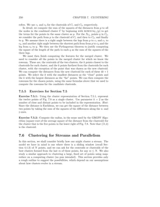 250                                               CHAPTER 7. CLUSTERING

refers. We use c1 and c2 for the clustroids of C1 and C2 , respectively.
     In detail, we compute the sum of the squares of the distances from p to all
the nodes in the combined cluster C by beginning with ROWSUMC1 (p) to get
the terms for the points in the same cluster as p. For the NC2 points q in C2 ,
we consider the path from p to the clustroid of C1 and then to C2 , and ﬁnally
to q. We assume there is a right angle between the legs from p to c1 and c1 to
c2 , and another right angle between the shortest path from from p to c2 and the
leg from c2 to q. We then use the Pythagorean theorem to justify computing
the square of the length of the path to each q as the sum of the squares of the
three legs.
     We must then ﬁnish computing the features for the merged cluster. We
need to consider all the points in the merged cluster for which we know the
rowsum. These are, the centroids of the two clusters, the k points closest to the
clustroids for each cluster, and the k points furthest from the clustroids for each
cluster, with the exception of the point that was chosen as the new clustroid.
We can compute the distances from the new clustroid for each of these 4k + 1
points. We select the k with the smallest distances as the “close” points and
the k with the largest distances as the “far” points. We can then compute the
rowsums for the chosen points, using the same formulas above that we used to
compute the rowsums for the candidate clustroids.

7.5.5    Exercises for Section 7.5
Exercise 7.5.1 : Using the cluster representation of Section 7.5.1, represent
the twelve points of Fig. 7.8 as a single cluster. Use parameter k = 2 as the
number of close and distant points to be included in the representation. Hint :
Since the distance is Euclidean, we can get the square of the distance between
two points by taking the sum of the squares of the diﬀerences along the x- and
y-axes.

Exercise 7.5.2 : Compute the radius, in the sense used by the GRGPF Algo-
rithm (square root of the average square of the distance from the clustroid) for
the cluster that is the ﬁve points in the lower right of Fig. 7.8. Note that (11,4)
is the clustroid.


7.6     Clustering for Streams and Parallelism
In this section, we shall consider brieﬂy how one might cluster a stream. The
model we have in mind is one where there is a sliding window (recall Sec-
tion 4.1.3) of N points, and we can ask for the centroids or clustroids of the
best clusters formed from the last m of these points, for any m ≤ N . We also
study a similar approach to clustering a large, ﬁxed set of points using map-
reduce on a computing cluster (no pun intended). This section provides only
a rough outline to suggest the possibilities, which depend on our assumptions
about how clusters evolve in a stream.
 