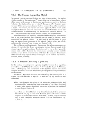 7.6. CLUSTERING FOR STREAMS AND PARALLELISM                                   251

7.6.1    The Stream-Computing Model
We assume that each stream element is a point in some space. The sliding
window consists of the most recent N points. Our goal is to precluster subsets
of the points in the stream, so that we may quickly answer queries of the form
“what are the clusters of the last m points?” for any m ≤ N . There are many
variants of this query, depending on what we assume about what constitutes
a cluster. For instance, we may use a k-means approach, where we are really
asking that the last m points be partitioned into exactly k clusters. Or, we may
allow the number of clusters to vary, but use one of the criteria in Section 7.2.3
or 7.2.4 to determine when to stop merging clusters into larger clusters.
    We make no restriction regarding the space in which the points of the stream
live. It may be a Euclidean space, in which case the answer to the query is the
centroids of the selected clusters. The space may be non-Euclidean, in which
case the answer is the clustroids of the selected clusters, where any of the
deﬁnitions for “clustroid” may be used (see Section 7.2.4).
    The problem is considerably easier if we assume that all stream elements are
chosen with statistics that do not vary along the stream. Then, a sample of the
stream is good enough to estimate the clusters, and we can in eﬀect ignore the
stream after a while. However, the stream model normally assumes that the
statistics of the stream elements varies with time. For example, the centroids
of the clusters may migrate slowly as time goes on, or clusters may expand,
contract, divide, or merge.


7.6.2    A Stream-Clustering Algorithm
In this section, we shall present a greatly simpliﬁed version of an algorithm
referred to as BDMO (for the authors, B. Babcock, M. Datar, R. Motwani,
and L. O’Callaghan). The true version of the algorithm involves much more
complex structures, which are designed to provide performance guarantees in
the worst case.
    The BDMO Algorithm builds on the methodology for counting ones in a
stream that was described in Section 4.6. Here are the key similarities and
diﬀerences:

   • Like that algorithm, the points of the stream are partitioned into, and
     summarized by, buckets whose sizes are a power of two. Here, the size of
     a bucket is the number of points it represents, rather than the number of
     stream elements that are 1.

   • As before, the sizes of buckets obey the restriction that there are one or
     two of each size, up to some limit. However, we do not assume that the
     sequence of allowable bucket sizes starts with 1. Rather, they are required
     only to form a sequence where each size is twice the previous size, e.g.,
     3, 6, 12, 24, . . . .
 