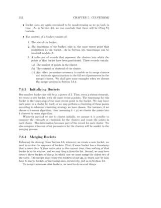 252                                             CHAPTER 7. CLUSTERING

   • Bucket sizes are again restrained to be nondecreasing as we go back in
     time. As in Section 4.6, we can conclude that there will be O(log N )
     buckets.

   • The contents of a bucket consists of:

        1. The size of the bucket.
        2. The timestamp of the bucket, that is, the most recent point that
           contributes to the bucket. As in Section 4.6, timestamps can be
           recorded modulo N .
        3. A collection of records that represent the clusters into which the
           points of that bucket have been partitioned. These records contain:
           (a) The number of points in the cluster.
           (b) The centroid or clustroid of the cluster.
           (c) Any other parameters necessary to enable us to merge clusters
               and maintain approximations to the full set of parameters for the
               merged cluster. We shall give some examples when we discuss
               the merger process in Section 7.6.4.

7.6.3    Initializing Buckets
Our smallest bucket size will be p, a power of 2. Thus, every p stream elements,
we create a new bucket, with the most recent p points. The timestamp for this
bucket is the timestamp of the most recent point in the bucket. We may leave
each point in a cluster by itself, or we may perform a clustering of these points
according to whatever clustering strategy we have chosen. For instance, if we
choose a k-means algorithm, then (assuming k < p) we cluster the points into
k clusters by some algorithm.
    Whatever method we use to cluster initially, we assume it is possible to
compute the centroids or clustroids for the clusters and count the points in
each cluster. This information becomes part of the record for each cluster. We
also compute whatever other parameters for the clusters will be needed in the
merging process.

7.6.4    Merging Buckets
Following the strategy from Section 4.6, whenever we create a new bucket, we
need to review the sequence of buckets. First, if some bucket has a timestamp
that is more than N time units prior to the current time, then nothing of that
bucket is in the window, and we may drop it from the list. Second, we may have
created three buckets of size p, in which case we must merge the oldest two of
the three. The merger may create two buckets of size 2p, in which case we may
have to merge buckets of increasing sizes, recursively, just as in Section 4.6.
    To merge two consecutive buckets, we need to do several things:
 