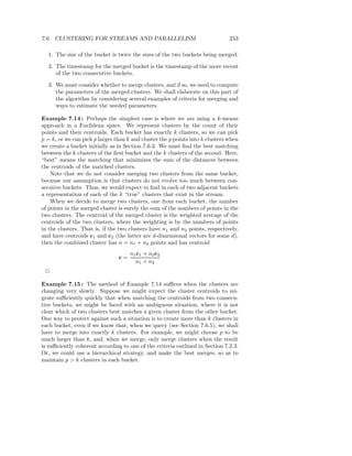 7.6. CLUSTERING FOR STREAMS AND PARALLELISM                                    253

  1. The size of the bucket is twice the sizes of the two buckets being merged.

  2. The timestamp for the merged bucket is the timestamp of the more recent
     of the two consecutive buckets.

  3. We must consider whether to merge clusters, and if so, we need to compute
     the parameters of the merged clusters. We shall elaborate on this part of
     the algorithm by considering several examples of criteria for merging and
     ways to estimate the needed parameters.

Example 7.14 : Perhaps the simplest case is where we are using a k-means
approach in a Euclidean space. We represent clusters by the count of their
points and their centroids. Each bucket has exactly k clusters, so we can pick
p = k, or we can pick p larger than k and cluster the p points into k clusters when
we create a bucket initially as in Section 7.6.3. We must ﬁnd the best matching
between the k clusters of the ﬁrst bucket and the k clusters of the second. Here,
“best” means the matching that minimizes the sum of the distances between
the centroids of the matched clusters.
    Note that we do not consider merging two clusters from the same bucket,
because our assumption is that clusters do not evolve too much between con-
secutive buckets. Thus, we would expect to ﬁnd in each of two adjacent buckets
a representation of each of the k “true” clusters that exist in the stream.
    When we decide to merge two clusters, one from each bucket, the number
of points in the merged cluster is surely the sum of the numbers of points in the
two clusters. The centroid of the merged cluster is the weighted average of the
centroids of the two clusters, where the weighting is by the numbers of points
in the clusters. That is, if the two clusters have n1 and n2 points, respectively,
and have centroids c1 and c2 (the latter are d-dimensional vectors for some d),
then the combined cluster has n = n1 + n2 points and has centroid
                                     n1 c1 + n2 c2
                                c=
                                       n1 + n2
 2

Example 7.15 : The method of Example 7.14 suﬃces when the clusters are
changing very slowly. Suppose we might expect the cluster centroids to mi-
grate suﬃciently quickly that when matching the centroids from two consecu-
tive buckets, we might be faced with an ambiguous situation, where it is not
clear which of two clusters best matches a given cluster from the other bucket.
One way to protect against such a situation is to create more than k clusters in
each bucket, even if we know that, when we query (see Section 7.6.5), we shall
have to merge into exactly k clusters. For example, we might choose p to be
much larger than k, and, when we merge, only merge clusters when the result
is suﬃciently coherent according to one of the criteria outlined in Section 7.2.3.
Or, we could use a hierarchical strategy, and make the best merges, so as to
maintain p > k clusters in each bucket.
 