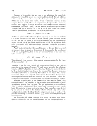 254                                               CHAPTER 7. CLUSTERING

    Suppose, to be speciﬁc, that we want to put a limit on the sum of the
distances between all the points of a cluster and its centroid. Then in addition
to the count of points and the centroid of a cluster, we can include an estimate
of this sum in the record for a cluster. When we initialize a bucket, we can
compute the sum exactly. But as we merge clusters, this parameter becomes an
estimate only. Suppose we merge two clusters, and want to compute the sum of
distances for the merged cluster. Use the notation for centroids and counts in
Example 7.14, and in addition, let s1 and s2 be the sums for the two clusters.
Then we may estimate the radius of the merged cluster to be
                        n1 |c1 − c| + n2 |c2 − c| + s1 + s2
That is, we estimate the distance between any point x and the new centroid
c to be the distance of that point to its old centroid (these distances sum to
s1 + s2 , the last two terms in the above expression) plus the distance from
the old centroid to the new (these distances sum to the ﬁrst two terms of the
above expression). Note that this estimate is an upper bound, by the triangle
inequality.
    An alternative is to replace the sum of distances by the sum of the squares of
the distances from the points to the centroid. If these sums for the two clusters
are t1 and t2 , respectively, then we can produce an estimate for the same sum
in the new cluster as

                       n1 |c1 − c|2 + n2 |c2 − c|2 + t1 + t2
This estimate is close to correct if the space is high-dimensional, by the “curse
of dimensionality.” 2
Example 7.16 : Our third example will assume a non-Euclidean space and no
constraint on the number of clusters. We shall borrow several of the techniques
from the GRGPF Algorithm of Section 7.5. Speciﬁcally, we represent clusters
by their clustroid and rowsum (sum of the squares of the distances from each
node of the cluster to its clustroid). We include in the record for a cluster
information about a set of points at maximum distance from the clustroid,
including their distances from the clustroid and their rowsums. Recall that
their purpose is to suggest a clustroid when this cluster is merged with another.
    When we merge buckets, we may choose one of many ways to decide which
clusters to merge. For example, we may consider pairs of clusters in order of
the distance between their centroids. We may also choose to merge clusters
when we consider them, provided the sum of their rowsums is below a certain
limit. Alternatively, we may perform the merge if the sum of rowsums divided
by the number of points in the clusters is below a limit. Any of the other
strategies discussed for deciding when to merge clusters may be used as well,
provided we arrange to maintain the data (e.g., cluster diameter) necessary to
make decisions.
    We then must pick a new clustroid, from among the points most distant
from the clustroids of the two merged clusters. We can compute rowsums for
 