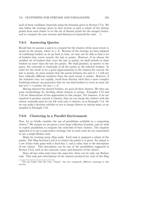 7.6. CLUSTERING FOR STREAMS AND PARALLELISM                                           255

each of these candidate clustroids using the formulas given in Section 7.5.4. We
also follow the strategy given in that section to pick a subset of the distant
points from each cluster to be the set of distant points for the merged cluster,
and to compute the new rowsum and distance-to-clustroid for each. 2


7.6.5        Answering Queries
Recall that we assume a query is a request for the clusters of the most recent m
points in the stream, where m ≤ N . Because of the strategy we have adopted
of combining buckets as we go back in time, we may not be able to ﬁnd a set
of buckets that covers exactly the last m points. However, if we choose the
smallest set of buckets that cover the last m points, we shall include in these
buckets no more than the last 2m points. We shall produce, as answer to the
query, the centroids or clustroids of all the points in the selected buckets. In
order for the result to be a good approximation to the clusters for exactly the
last m points, we must assume that the points between 2m and m + 1 will not
have radically diﬀerent statistics from the most recent m points. However, if
the statistics vary too rapidly, recall from Section 4.6.6 that a more complex
bucketing scheme can guarantee that we can ﬁnd buckets to cover at most the
last m(1 + ǫ) points, for any ǫ > 0.
    Having selected the desired buckets, we pool all their clusters. We then use
some methodology for deciding which clusters to merge. Examples 7.14 and
7.16 are illustrations of two approaches to this merger. For instance, if we are
required to produce exactly k clusters, then we can merge the clusters with the
closest centroids until we are left with only k clusters, as in Example 7.14. Or
we can make a decision whether or not to merge clusters in various ways, as we
sampled in Example 7.16.


7.6.6        Clustering in a Parallel Environment
Now, let us brieﬂy consider the use of parallelism available in a computing
cluster.3 We assume we are given a very large collection of points, and we wish
to exploit parallelism to compute the centroids of their clusters. The simplest
approach is to use a map-reduce strategy, but in most cases we are constrained
to use a single Reduce task.
    Begin by creating many Map tasks. Each task is assigned a subset of the
points. The Map function’s job is to cluster the points it is given. Its output is
a set of key-value pairs with a ﬁxed key 1, and a value that is the description
of one cluster. This description can be any of the possibilities suggested in
Section 7.6.2, such as the centroid, count, and diameter of the cluster.
    Since all key-value pairs have the same key, there can be only one Reduce
task. This task gets descriptions of the clusters produced by each of the Map
   3 Do    not forget that the term “cluster” has two completely diﬀerent meanings in this
section.
 