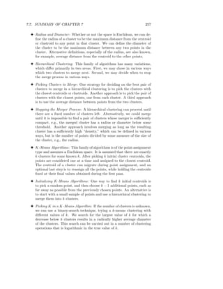 7.7. SUMMARY OF CHAPTER 7                                                   257

 3 Radius and Diameter : Whether or not the space is Euclidean, we can de-
   ﬁne the radius of a cluster to be the maximum distance from the centroid
   or clustroid to any point in that cluster. We can deﬁne the diameter of
   the cluster to be the maximum distance between any two points in the
   cluster. Alternative deﬁnitions, especially of the radius, are also known,
   for example, average distance from the centroid to the other points.

 3 Hierarchical Clustering: This family of algorithms has many variations,
   which diﬀer primarily in two areas. First, we may chose in various ways
   which two clusters to merge next. Second, we may decide when to stop
   the merge process in various ways.

 3 Picking Clusters to Merge: One strategy for deciding on the best pair of
   clusters to merge in a hierarchical clustering is to pick the clusters with
   the closest centroids or clustroids. Another approach is to pick the pair of
   clusters with the closest points, one from each cluster. A third approach
   is to use the average distance between points from the two clusters.

 3 Stopping the Merger Process: A hierarchical clustering can proceed until
   there are a ﬁxed number of clusters left. Alternatively, we could merge
   until it is impossible to ﬁnd a pair of clusters whose merger is suﬃciently
   compact, e.g., the merged cluster has a radius or diameter below some
   threshold. Another approach involves merging as long as the resulting
   cluster has a suﬃciently high “density,” which can be deﬁned in various
   ways, but is the number of points divided by some measure of the size of
   the cluster, e.g., the radius.

 3 K-Means Algorithms: This family of algorithms is of the point-assignment
   type and assumes a Euclidean space. It is assumed that there are exactly
   k clusters for some known k. After picking k initial cluster centroids, the
   points are considered one at a time and assigned to the closest centroid.
   The centroid of a cluster can migrate during point assignment, and an
   optional last step is to reassign all the points, while holding the centroids
   ﬁxed at their ﬁnal values obtained during the ﬁrst pass.

 3 Initializing K-Means Algorithms: One way to ﬁnd k initial centroids is
   to pick a random point, and then choose k − 1 additional points, each as
   far away as possible from the previously chosen points. An alternative is
   to start with a small sample of points and use a hierarchical clustering to
   merge them into k clusters.

 3 Picking K in a K-Means Algorithm: If the number of clusters is unknown,
   we can use a binary-search technique, trying a k-means clustering with
   diﬀerent values of k. We search for the largest value of k for which a
   decrease below k clusters results in a radically higher average diameter
   of the clusters. This search can be carried out in a number of clustering
   operations that is logarithmic in the true value of k.
 