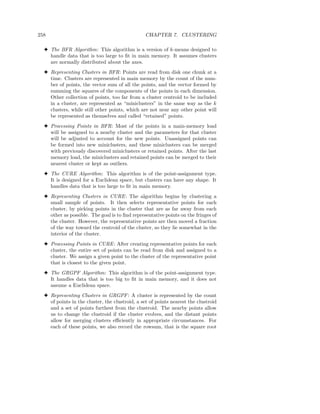 258                                              CHAPTER 7. CLUSTERING

  3 The BFR Algorithm: This algorithm is a version of k-means designed to
    handle data that is too large to ﬁt in main memory. It assumes clusters
    are normally distributed about the axes.
  3 Representing Clusters in BFR: Points are read from disk one chunk at a
    time. Clusters are represented in main memory by the count of the num-
    ber of points, the vector sum of all the points, and the vector formed by
    summing the squares of the components of the points in each dimension.
    Other collection of points, too far from a cluster centroid to be included
    in a cluster, are represented as “miniclusters” in the same way as the k
    clusters, while still other points, which are not near any other point will
    be represented as themselves and called “retained” points.
  3 Processing Points in BFR: Most of the points in a main-memory load
    will be assigned to a nearby cluster and the parameters for that cluster
    will be adjusted to account for the new points. Unassigned points can
    be formed into new miniclusters, and these miniclusters can be merged
    with previously discovered miniclusters or retained points. After the last
    memory load, the miniclusters and retained points can be merged to their
    nearest cluster or kept as outliers.
  3 The CURE Algorithm: This algorithm is of the point-assignment type.
    It is designed for a Euclidean space, but clusters can have any shape. It
    handles data that is too large to ﬁt in main memory.
  3 Representing Clusters in CURE : The algorithm begins by clustering a
    small sample of points. It then selects representative points for each
    cluster, by picking points in the cluster that are as far away from each
    other as possible. The goal is to ﬁnd representative points on the fringes of
    the cluster. However, the representative points are then moved a fraction
    of the way toward the centroid of the cluster, so they lie somewhat in the
    interior of the cluster.
  3 Processing Points in CURE : After creating representative points for each
    cluster, the entire set of points can be read from disk and assigned to a
    cluster. We assign a given point to the cluster of the representative point
    that is closest to the given point.
  3 The GRGPF Algorithm: This algorithm is of the point-assignment type.
    It handles data that is too big to ﬁt in main memory, and it does not
    assume a Euclidean space.
  3 Representing Clusters in GRGPF : A cluster is represented by the count
    of points in the cluster, the clustroid, a set of points nearest the clustroid
    and a set of points furthest from the clustroid. The nearby points allow
    us to change the clustroid if the cluster evolves, and the distant points
    allow for merging clusters eﬃciently in appropriate circumstances. For
    each of these points, we also record the rowsum, that is the square root
 