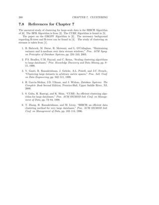 260                                           CHAPTER 7. CLUSTERING

7.8     References for Chapter 7
The ancestral study of clustering for large-scale data is the BIRCH Algorithm
of [6]. The BFR Algorithm is from [2]. The CURE Algorithm is found in [5].
    The paper on the GRGPF Algorithm is [3]. The necessary background
regarding B-trees and R-trees can be found in [4]. The study of clustering on
streams is taken from [1].

  1. B. Babcock, M. Datar, R. Motwani, and L. O’Callaghan, “Maintaining
     variance and k-medians over data stream windows,” Proc. ACM Symp.
     on Principles of Database Systems, pp. 234–243, 2003.
  2. P.S. Bradley, U.M. Fayyad, and C. Reina, “Scaling clustering algorithms
     to large databases,” Proc. Knowledge Discovery and Data Mining, pp. 9–
     15, 1998.
  3. V. Ganti, R. Ramakrishnan, J. Gehrke, A.L. Powell, and J.C. French:,
     “Clustering large datasets in arbitrary metric spaces,” Proc. Intl. Conf.
     on Data Engineering, pp. 502–511, 1999.

  4. H. Garcia-Molina, J.D. Ullman, and J. Widom, Database Systems: The
     Complete Book Second Edition, Prentice-Hall, Upper Saddle River, NJ,
     2009.
  5. S. Guha, R. Rastogi, and K. Shim, “CURE: An eﬃcient clustering algo-
     rithm for large databases,” Proc. ACM SIGMOD Intl. Conf. on Manage-
     ment of Data, pp. 73–84, 1998.
  6. T. Zhang, R. Ramakrishnan, and M. Livny, “BIRCH: an eﬃcient data
     clustering method for very large databases,” Proc. ACM SIGMOD Intl.
     Conf. on Management of Data, pp. 103–114, 1996.
 