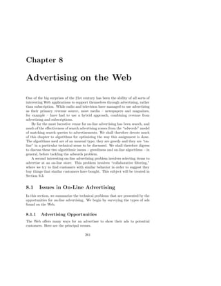 Chapter 8

Advertising on the Web

One of the big surprises of the 21st century has been the ability of all sorts of
interesting Web applications to support themselves through advertising, rather
than subscription. While radio and television have managed to use advertising
as their primary revenue source, most media – newspapers and magazines,
for example – have had to use a hybrid approach, combining revenue from
advertising and subscriptions.
    By far the most lucrative venue for on-line advertising has been search, and
much of the eﬀectiveness of search advertising comes from the “adwords” model
of matching search queries to advertisements. We shall therefore devote much
of this chapter to algorithms for optimizing the way this assignment is done.
The algorithms used are of an unusual type; they are greedy and they are “on-
line” in a particular technical sense to be discussed. We shall therefore digress
to discuss these two algorithmic issues – greediness and on-line algorithms – in
general, before tackling the adwords problem.
    A second interesting on-line advertising problem involves selecting items to
advertise at an on-line store. This problem involves “collaborative ﬁltering,”
where we try to ﬁnd customers with similar behavior in order to suggest they
buy things that similar customers have bought. This subject will be treated in
Section 9.3.


8.1     Issues in On-Line Advertising
In this section, we summarize the technical problems that are presented by the
opportunities for on-line advertising. We begin by surveying the types of ads
found on the Web.

8.1.1    Advertising Opportunities
The Web oﬀers many ways for an advertiser to show their ads to potential
customers. Here are the principal venues.

                                      261
 