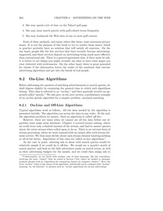 264                                 CHAPTER 8. ADVERTISING ON THE WEB

   3. She may spend a lot of time on the Yahoo! golf page.

   4. She may issue search queries with golf-related terms frequently.

   5. She may bookmark the Web sites of one or more golf courses.

    Each of these methods, and many others like these, raise enormous privacy
issues. It is not the purpose of this book to try to resolve those issues, which
in practice probably have no solution that will satisfy all concerns. On the
one hand, people like the free services that have recently become advertising-
supported, and these services depend on advertising being much more eﬀective
than conventional ads. There is a general agreement that, if there must be ads,
it is better to see things you might actually use than to have what pages you
view cluttered with irrelevancies. On the other hand, there is great potential
for misuse if the information leaves the realm of the machines that execute
advertising algorithms and get into the hands of real people.


8.2       On-Line Algorithms
Before addressing the question of matching advertisements to search queries, we
shall digress slightly by examining the general class to which such algorithms
belong. This class is referred to as “on-line,” and they generally involve an ap-
proach called “greedy.” We also give, in the next section, a preliminary example
of an on-line greedy algorithm for a simpler problem: maximal matching.

8.2.1      On-Line and Oﬀ-Line Algorithms
Typical algorithms work as follows. All the data needed by the algorithm is
presented initially. The algorithm can access the data in any order. At the end,
the algorithm produces its answer. Such an algorithm is called oﬀ-line.
    However, there are times when we cannot see all the data before our al-
gorithm must make some decisions. Chapter 4 covered stream mining, where
we could store only a limited amount of the stream, and had to answer queries
about the entire stream when called upon to do so. There is an extreme form of
stream processing, where we must respond with an output after each stream ele-
ment arrives. We thus must decide about each stream element knowing nothing
at all of the future. Algorithms of this class are called on-line algorithms.1
    As the case in point, selecting ads to show with search queries would be
relatively simple if we could do it oﬀ-line. We would see a month’s worth of
search queries, and look at the bids advertisers made on search terms, as well
as their advertising budgets for the month, and we could then assign ads to
   1 Unfortunately, we are faced with another case of dual meanings, like the coincidence

involving the term “cluster” that we noted in Section 7.6.6, where we needed to interpret
properly phrases such as “algorithms for computing clusters on computer clusters.” Here, the
term “on-line” refers to the nature of the algorithm, and should not be confused with “on-line”
meaning “on the Internet” in phrases such as “on-line algorithms for on-line advertising.”
 