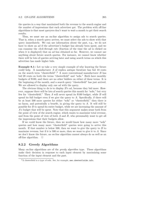 8.2. ON-LINE ALGORITHMS                                                           265

the queries in a way that maximized both the revenue to the search engine and
the number of impressions that each advertiser got. The problem with oﬀ-line
algorithms is that most queryers don’t want to wait a month to get their search
results.
   Thus, we must use an on-line algorithm to assign ads to search queries.
That is, when a search query arrives, we must select the ads to show with that
query immediately. We can use information about the past, e.g., we do not
have to show an ad if the advertiser’s budget has already been spent, and we
can examine the click-through rate (fraction of the time the ad is clicked on
when it is displayed) that an ad has obtained so far. However, we cannot use
anything about future search queries. For instance, we cannot know whether
there will be lots of queries arriving later and using search terms on which this
advertiser has made higher bids.

Example 8.1 : Let us take a very simple example of why knowing the future
could help. A manufacturer A of replica antique furniture has bid 10 cents
on the search term “chesterﬁeld”.2 A more conventional manufacturer B has
bid 20 cents on both the terms “chesterﬁeld” and “sofa.” Both have monthly
budgets of $100, and there are no other bidders on either of these terms. It is
the beginning of the month, and a search query “chesterﬁeld” has just arrived.
We are allowed to display only one ad with the query.
   The obvious thing to do is to display B’s ad, because they bid more. How-
ever, suppose there will be lots of search queries this month for “sofa,” but very
few for “chesterﬁeld.” Then A will never spend its $100 budget, while B will
spend its full budget even if we give the query to A. Speciﬁcally, if there will
be at least 500 more queries for either “sofa” or “chesterﬁeld,” then there is
no harm, and potentially a beneﬁt, in giving the query to A. It will still be
possible for B to spend its entire budget, while we are increasing the amount of
A’s budget that will be spent. Note that this argument makes sense both from
the point of view of the search engine, which wants to maximize total revenue,
and from the point of view of both A and B, who presumably want to get all
the impressions that their budgets allow.
   If we could know the future, then we would know how many more “sofa”
queries and how many more “chesterﬁeld” queries were going to arrive this
month. If that number is below 500, then we want to give the query to B to
maximize revenue, but if it is 500 or more, then we want to give it to A. Since
we don’t know the future, an on-line algorithm cannot always do as well as an
oﬀ-line algorithm. 2

8.2.2      Greedy Algorithms
Many on-line algorithms are of the greedy algorithm type. These algorithms
make their decision in response to each input element by maximizing some
function of the input element and the past.
  2A   chesterﬁeld is a type of sofa. See, for example, www.chesterfields.info.
 