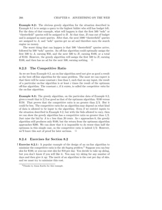 266                                 CHAPTER 8. ADVERTISING ON THE WEB

 Example 8.2 : The obvious greedy algorithm for the situation described in
 Example 8.1 is to assign a query to the highest bidder who still has budget left.
 For the data of that example, what will happen is that the ﬁrst 500 “sofa” or
 “chesterﬁeld” queries will be assigned to B. At that time, B runs out of budget
 and is assigned no more queries. After that, the next 1000 “chesterﬁeld” queries
 are assigned to A, and “sofa” queries get no ad and therefore earn the search
 engine no money.
     The worst thing that can happen is that 500 “chesterﬁeld” queries arrive,
 followed by 500 “sofa” queries. An oﬀ-line algorithm could optimally assign the
 ﬁrst 500 to A, earning $50, and the next 500 to B, earning $100, or a total
 of $150. However, the greedy algorithm will assign the ﬁrst 500 to B, earning
 $100, and then has no ad for the next 500, earning nothing. 2


 8.2.3     The Competitive Ratio
 As we see from Example 8.2, an on-line algorithm need not give as good a result
 as the best oﬀ-line algorithm for the same problem. The most we can expect is
 that there will be some constant c less than 1, such that on any input, the result
 of a particular on-line algorithm is at least c times the result of the optimum
 oﬀ-line algorithm. The constant c, if it exists, is called the competitive ratio for
 the on-line algorithm.

 Example 8.3 : The greedy algorithm, on the particular data of Example 8.2,
 gives a result that is 2/3 as good as that of the optimum algorithm: $100 versus
 $150. That proves that the competitive ratio is no greater than 2/3. But it
 could be less. The competitive ratio for an algorithm may depend on what kind
 of data is allowed to be input to the algorithm. Even if we restrict inputs to
 the situation described in Example 8.2, but with the bids allowed to vary, then
 we can show the greedy algorithm has a competitive ratio no greater than 1/2.
 Just raise the bid by A to ǫ less than 20 cents. As ǫ approaches 0, the greedy
 algorithm still produces only $100, but the return from the optimum algorithm
 approaches $200. We can show that it is impossible to do worse than half the
 optimum in this simple case, so the competitive ratio is indeed 1/2. However,
 we’ll leave this sort of proof for later sections. 2


 8.2.4     Exercises for Section 8.2
! Exercise 8.2.1 : A popular example of the design of an on-line algorithm to
  minimize the competitive ratio is the ski-buying problem.3 Suppose you can buy
  skis for $100, or you can rent skis for $10 per day. You decide to take up skiing,
  but you don’t know if you will like it. You may try skiing for any number of
  days and then give it up. The merit of an algorithm is the cost per day of skis,
  and we must try to minimize this cost.
    3 Thanks   to Anna Karlin for this example.
 