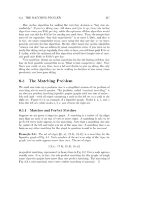 8.3. THE MATCHING PROBLEM                                                     267

    One on-line algorithm for making the rent/buy decision is “buy skis im-
mediately.” If you try skiing once, fall down and give it up, then this on-line
algorithm costs you $100 per day, while the optimum oﬀ-line algorithm would
have you rent skis for $10 for the one day you used them. Thus, the competitive
ratio of the algorithm “buy skis immediately” is at most 1/10th, and that is
in fact the exact competitive ratio, since using the skis one day is the worst
possible outcome for this algorithm. On the other hand, the on-line algorithm
“always rent skis” has an arbitrarily small competitive ratio. If you turn out to
really like skiing and go regularly, then after n days, you will have paid $10n or
$10/day, while the optimum oﬀ-line algorithm would have bought skis at once,
and paid only $100, or $100/n per day.
    Your question: design an on-line algorithm for the ski-buying problem that
has the best possible competitive ratio. What is that competitive ratio? Hint :
Since you could, at any time, have a fall and decide to give up skiing, the only
thing the on-line algorithm can use in making its decision is how many times
previously you have gone skiing.


8.3     The Matching Problem
We shall now take up a problem that is a simpliﬁed version of the problem of
matching ads to search queries. This problem, called “maximal matching,” is
an abstract problem involving bipartite graphs (graphs with two sets of nodes –
left and right – with all edges connecting a node in the left set to a node in the
right set. Figure 8.1 is an example of a bipartite graph. Nodes 1, 2, 3, and 4
form the left set, while nodes a, b, c, and d form the right set.

8.3.1    Matches and Perfect Matches
Suppose we are given a bipartite graph. A matching is a subset of the edges
such that no node is an end of two or more edges. A matching is said to be
perfect if every node appears in the matching. Note that a matching can only
be perfect if the left and right sets are of the same size. A matching that is as
large as any other matching for the graph in question is said to be maximal.

Example 8.4 : The set of edges {(1, a), (2, b), (3, d)} is a matching for the
bipartite graph of Fig. 8.1. Each member of the set is an edge of the bipartite
graph, and no node appears more than once. The set of edges

                          {(1, c), (2, b), (3, d), (4, a)}

is a perfect matching, represented by heavy lines in Fig. 8.2. Every node appears
exactly once. It is, in fact, the sole perfect matching for this graph, although
some bipartite graphs have more than one perfect matching. The matching of
Fig. 8.2 is also maximal, since every perfect matching is maximal. 2
 