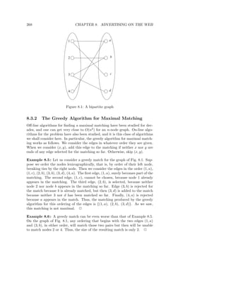 268                               CHAPTER 8. ADVERTISING ON THE WEB



                             1                            a




                             2                            b




                             3                            c




                             4                            d



                           Figure 8.1: A bipartite graph


8.3.2     The Greedy Algorithm for Maximal Matching
Oﬀ-line algorithms for ﬁnding a maximal matching have been studied for dec-
ades, and one can get very close to O(n2 ) for an n-node graph. On-line algo-
rithms for the problem have also been studied, and it is this class of algorithms
we shall consider here. In particular, the greedy algorithm for maximal match-
ing works as follows. We consider the edges in whatever order they are given.
When we consider (x, y), add this edge to the matching if neither x nor y are
ends of any edge selected for the matching so far. Otherwise, skip (x, y).

Example 8.5 : Let us consider a greedy match for the graph of Fig. 8.1. Sup-
pose we order the nodes lexicographically, that is, by order of their left node,
breaking ties by the right node. Then we consider the edges in the order (1, a),
(1, c), (2, b), (3, b), (3, d), (4, a). The ﬁrst edge, (1, a), surely becomes part of the
matching. The second edge, (1, c), cannot be chosen, because node 1 already
appears in the matching. The third edge, (2, b), is selected, because neither
node 2 nor node b appears in the matching so far. Edge (3, b) is rejected for
the match because b is already matched, but then (3, d) is added to the match
because neither 3 nor d has been matched so far. Finally, (4, a) is rejected
because a appears in the match. Thus, the matching produced by the greedy
algorithm for this ordering of the edges is {(1, a), (2, b), (3, d)}. As we saw,
this matching is not maximal. 2

Example 8.6 : A greedy match can be even worse than that of Example 8.5.
On the graph of Fig. 8.1, any ordering that begins with the two edges (1, a)
and (3, b), in either order, will match those two pairs but then will be unable
to match nodes 2 or 4. Thus, the size of the resulting match is only 2. 2
 
