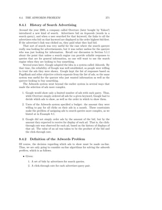 8.4. THE ADWORDS PROBLEM                                                     271

8.4.1    History of Search Advertising
Around the year 2000, a company called Overture (later bought by Yahoo!)
introduced a new kind of search. Advertisers bid on keywords (words in a
search query), and when a user searched for that keyword, the links to all the
advertisers who bid on that keyword are displayed in the order highest-bid-ﬁrst.
If the advertiser’s link was clicked on, they paid what they had bid.
    That sort of search was very useful for the case where the search queryer
really was looking for advertisements, but it was rather useless for the queryer
who was just looking for information. Recall our discussion in Section 5.1.1
about the point that unless a search engine can provide reliable responses to
queries that are for general information, no one will want to use the search
engine when they are looking to buy something.
    Several years later, Google adapted the idea in a system called Adwords. By
that time, the reliability of Google was well established, so people were willing
to trust the ads they were shown. Google kept the list of responses based on
PageRank and other objective criteria separate from the list of ads, so the same
system was useful for the queryer who just wanted information as well as the
queryer looking to buy something.
    The Adwords system went beyond the earlier system in several ways that
made the selection of ads more complex.

  1. Google would show only a limited number of ads with each query. Thus,
     while Overture simply ordered all ads for a given keyword, Google had to
     decide which ads to show, as well as the order in which to show them.
  2. Users of the Adwords system speciﬁed a budget: the amount they were
     willing to pay for all clicks on their ads in a month. These constraints
     make the problem of assigning ads to search queries more complex, as we
     hinted at in Example 8.1.
  3. Google did not simply order ads by the amount of the bid, but by the
     amount they expected to receive for display of each ad. That is, the click-
     through rate was observed for each ad, based on the history of displays of
     that ad. The value of an ad was taken to be the product of the bid and
     the click-through rate.

8.4.2    Deﬁnition of the Adwords Problem
Of course, the decision regarding which ads to show must be made on-line.
Thus, we are only going to consider on-line algorithms for solving the adwords
problem, which is as follows.

   • Given:
        1. A set of bids by advertisers for search queries.
        2. A click-through rate for each advertiser-query pair.
 