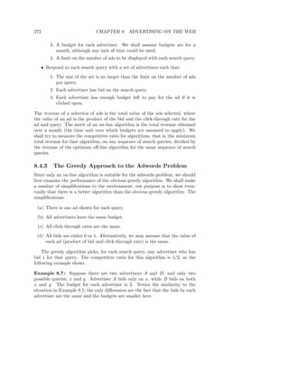 272                           CHAPTER 8. ADVERTISING ON THE WEB

        3. A budget for each advertiser. We shall assume budgets are for a
           month, although any unit of time could be used.
        4. A limit on the number of ads to be displayed with each search query.
   • Respond to each search query with a set of advertisers such that:
        1. The size of the set is no larger than the limit on the number of ads
           per query.
        2. Each advertiser has bid on the search query.
        3. Each advertiser has enough budget left to pay for the ad if it is
           clicked upon.

The revenue of a selection of ads is the total value of the ads selected, where
the value of an ad is the product of the bid and the click-through rate for the
ad and query. The merit of an on-line algorithm is the total revenue obtained
over a month (the time unit over which budgets are assumed to apply). We
shall try to measure the competitive ratio for algorithms, that is, the minimum
total revenue for that algorithm, on any sequence of search queries, divided by
the revenue of the optimum oﬀ-line algorithm for the same sequence of search
queries.

8.4.3    The Greedy Approach to the Adwords Problem
Since only an on-line algorithm is suitable for the adwords problem, we should
ﬁrst examine the performance of the obvious greedy algorithm. We shall make
a number of simpliﬁcations to the environment; our purpose is to show even-
tually that there is a better algorithm than the obvious greedy algorithm. The
simpliﬁcations:

 (a) There is one ad shown for each query.
 (b) All advertisers have the same budget.
 (c) All click-through rates are the same.
 (d) All bids are either 0 or 1. Alternatively, we may assume that the value of
     each ad (product of bid and click-through rate) is the same.

    The greedy algorithm picks, for each search query, any advertiser who has
bid 1 for that query. The competitive ratio for this algorithm is 1/2, as the
following example shows.

Example 8.7 : Suppose there are two advertisers A and B, and only two
possible queries, x and y. Advertiser A bids only on x, while B bids on both
x and y. The budget for each advertiser is 2. Notice the similarity to the
situation in Example 8.1; the only diﬀerences are the fact that the bids by each
advertiser are the same and the budgets are smaller here.
 